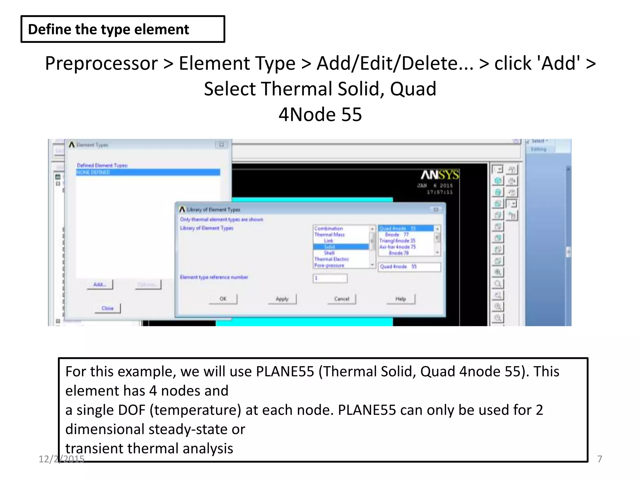 Preprocessor > Element Type > Add/Edit/Delete... > click 'Add' >
Select Thermal Solid, Quad
4Node 55
Define the type element
For this example, we will use PLANE55 (Thermal Solid, Quad 4node 55). This
element has 4 nodes and
a single DOF (temperature) at each node. PLANE55 can only be used for 2
dimensional steady-state or
transient thermal analysis
12/2/2015 7
 