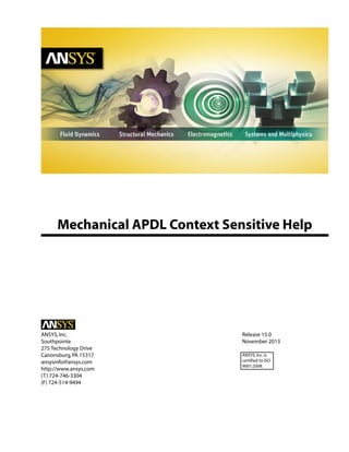 Mechanical APDL Context Sensitive Help
Release 15.0ANSYS,Inc.
November 2013Southpointe
275 Technology Drive
Canonsburg,PA 15317 ANSYS,Inc.is
certified to ISO
9001:2008.
ansysinfo@ansys.com
http://www.ansys.com
(T) 724-746-3304
(F) 724-514-9494
 