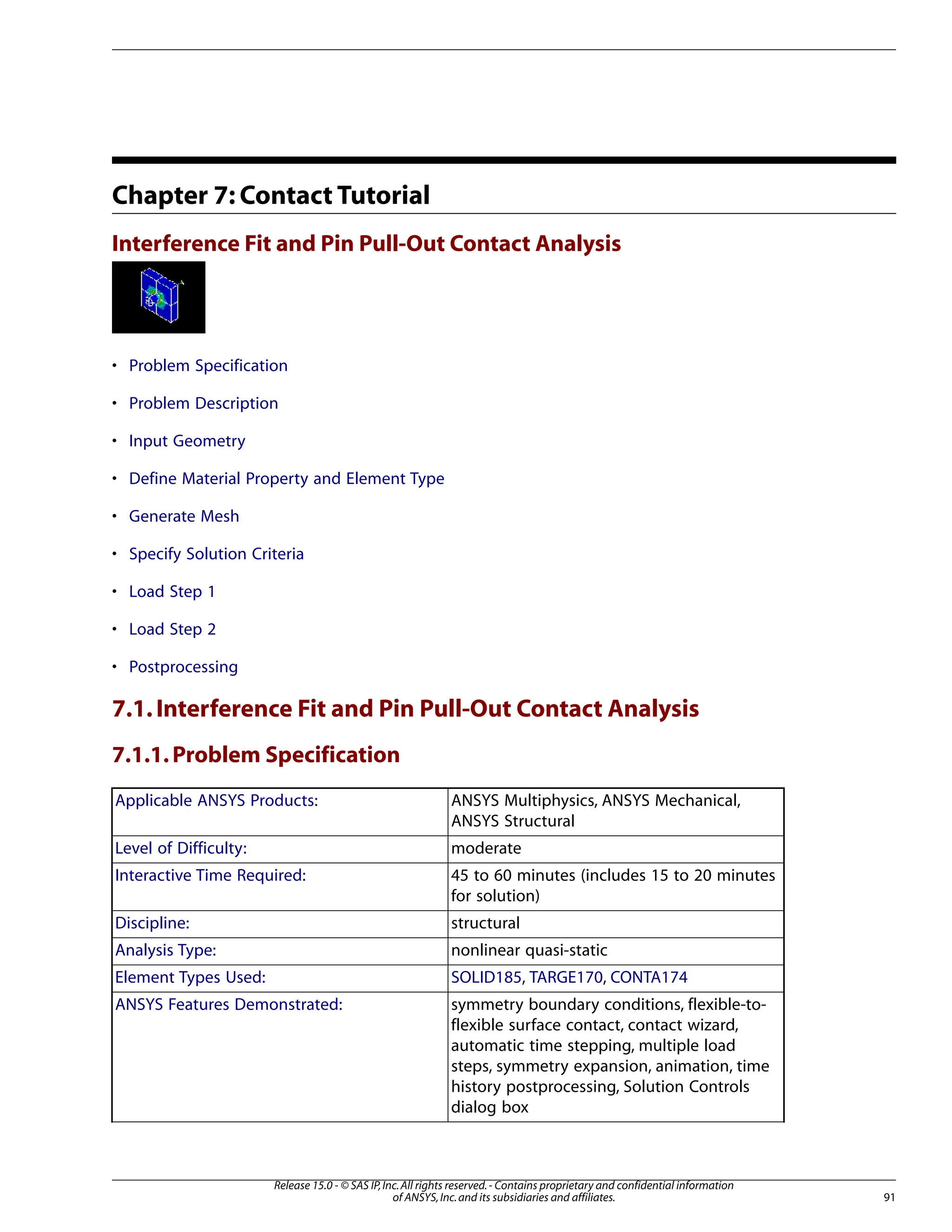 Chapter 7: Contact Tutorial
Interference Fit and Pin Pull-Out Contact Analysis
• Problem Specification
• Problem Description
• Input Geometry
• Define Material Property and Element Type
• Generate Mesh
• Specify Solution Criteria
• Load Step 1
• Load Step 2
• Postprocessing
7.1.Interference Fit and Pin Pull-Out Contact Analysis
7.1.1.Problem Specification
ANSYS Multiphysics, ANSYS Mechanical,
ANSYS Structural
Applicable ANSYS Products:
moderate
Level of Difficulty:
45 to 60 minutes (includes 15 to 20 minutes
for solution)
Interactive Time Required:
structural
Discipline:
nonlinear quasi-static
Analysis Type:
SOLID185, TARGE170, CONTA174
Element Types Used:
symmetry boundary conditions, flexible-to-
flexible surface contact, contact wizard,
ANSYS Features Demonstrated:
automatic time stepping, multiple load
steps, symmetry expansion, animation, time
history postprocessing, Solution Controls
dialog box
91
Release 15.0 - © SAS IP,Inc.All rights reserved.- Contains proprietary and confidential information
of ANSYS,Inc.and its subsidiaries and affiliates.
 