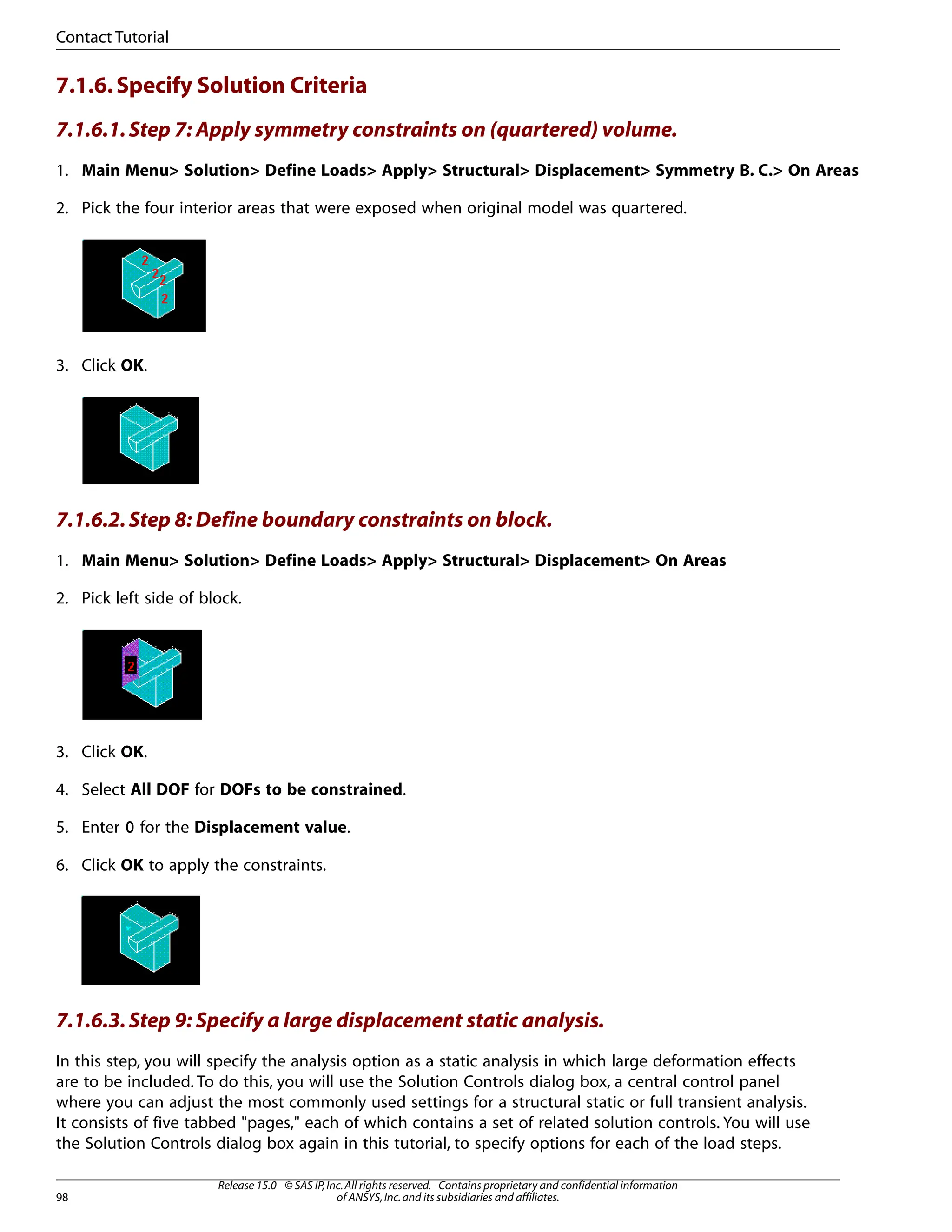 7.1.6.Specify Solution Criteria
7.1.6.1.Step 7: Apply symmetry constraints on (quartered) volume.
1. Main Menu> Solution> Define Loads> Apply> Structural> Displacement> Symmetry B. C.> On Areas
2. Pick the four interior areas that were exposed when original model was quartered.
3. Click OK.
7.1.6.2.Step 8: Define boundary constraints on block.
1. Main Menu> Solution> Define Loads> Apply> Structural> Displacement> On Areas
2. Pick left side of block.
3. Click OK.
4. Select All DOF for DOFs to be constrained.
5. Enter 0 for the Displacement value.
6. Click OK to apply the constraints.
7.1.6.3.Step 9: Specify a large displacement static analysis.
In this step, you will specify the analysis option as a static analysis in which large deformation effects
are to be included. To do this, you will use the Solution Controls dialog box, a central control panel
where you can adjust the most commonly used settings for a structural static or full transient analysis.
It consists of five tabbed "pages," each of which contains a set of related solution controls. You will use
the Solution Controls dialog box again in this tutorial, to specify options for each of the load steps.
Release 15.0 - © SAS IP,Inc.All rights reserved.- Contains proprietary and confidential information
of ANSYS,Inc.and its subsidiaries and affiliates.
98
Contact Tutorial
 