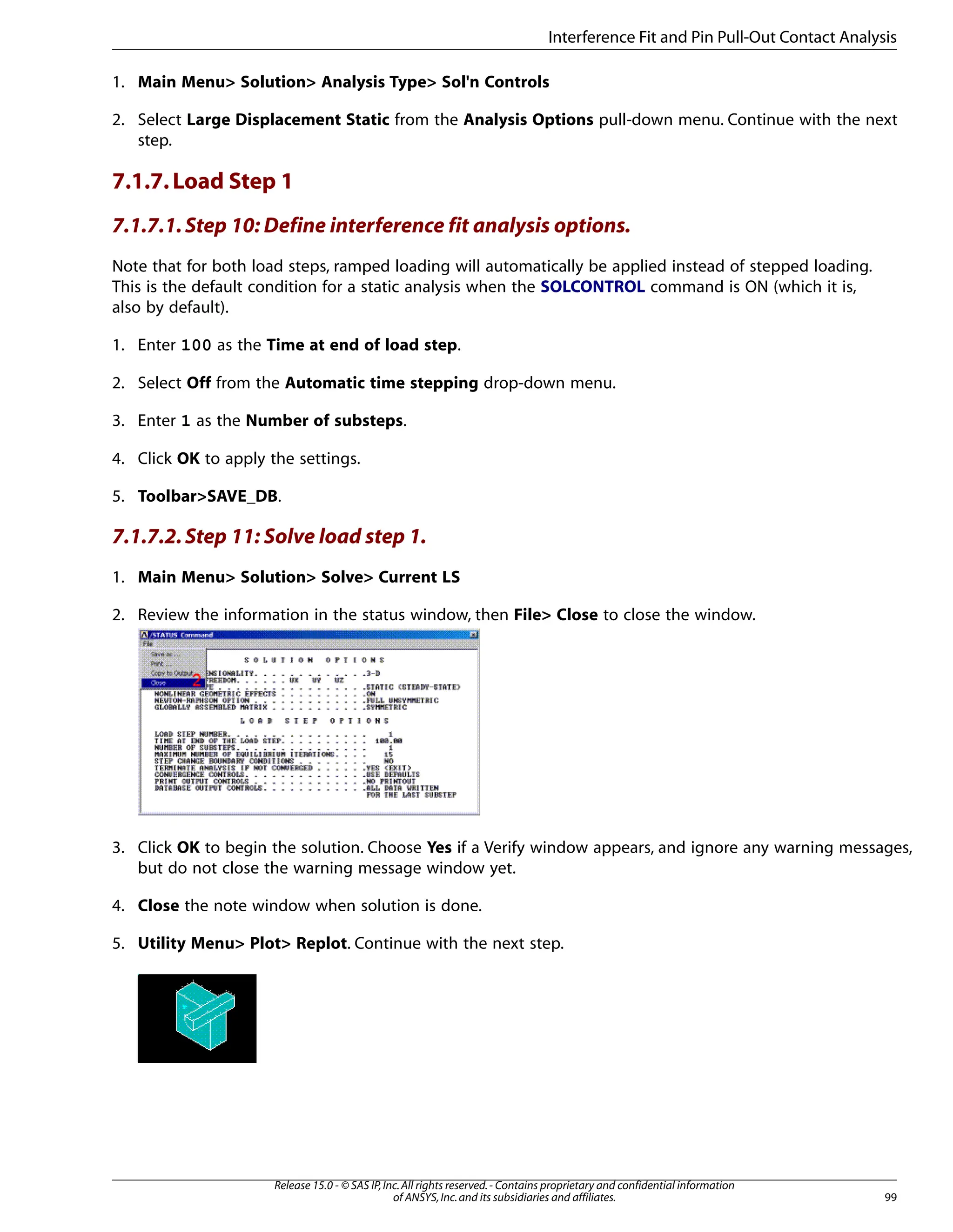 1. Main Menu> Solution> Analysis Type> Sol'n Controls
2. Select Large Displacement Static from the Analysis Options pull-down menu. Continue with the next
step.
7.1.7.Load Step 1
7.1.7.1.Step 10: Define interference fit analysis options.
Note that for both load steps, ramped loading will automatically be applied instead of stepped loading.
This is the default condition for a static analysis when the SOLCONTROL command is ON (which it is,
also by default).
1. Enter 100 as the Time at end of load step.
2. Select Off from the Automatic time stepping drop-down menu.
3. Enter 1 as the Number of substeps.
4. Click OK to apply the settings.
5. Toolbar>SAVE_DB.
7.1.7.2.Step 11: Solve load step 1.
1. Main Menu> Solution> Solve> Current LS
2. Review the information in the status window, then File> Close to close the window.
3. Click OK to begin the solution. Choose Yes if a Verify window appears, and ignore any warning messages,
but do not close the warning message window yet.
4. Close the note window when solution is done.
5. Utility Menu> Plot> Replot. Continue with the next step.
99
Release 15.0 - © SAS IP,Inc.All rights reserved.- Contains proprietary and confidential information
of ANSYS,Inc.and its subsidiaries and affiliates.
Interference Fit and Pin Pull-Out Contact Analysis
 