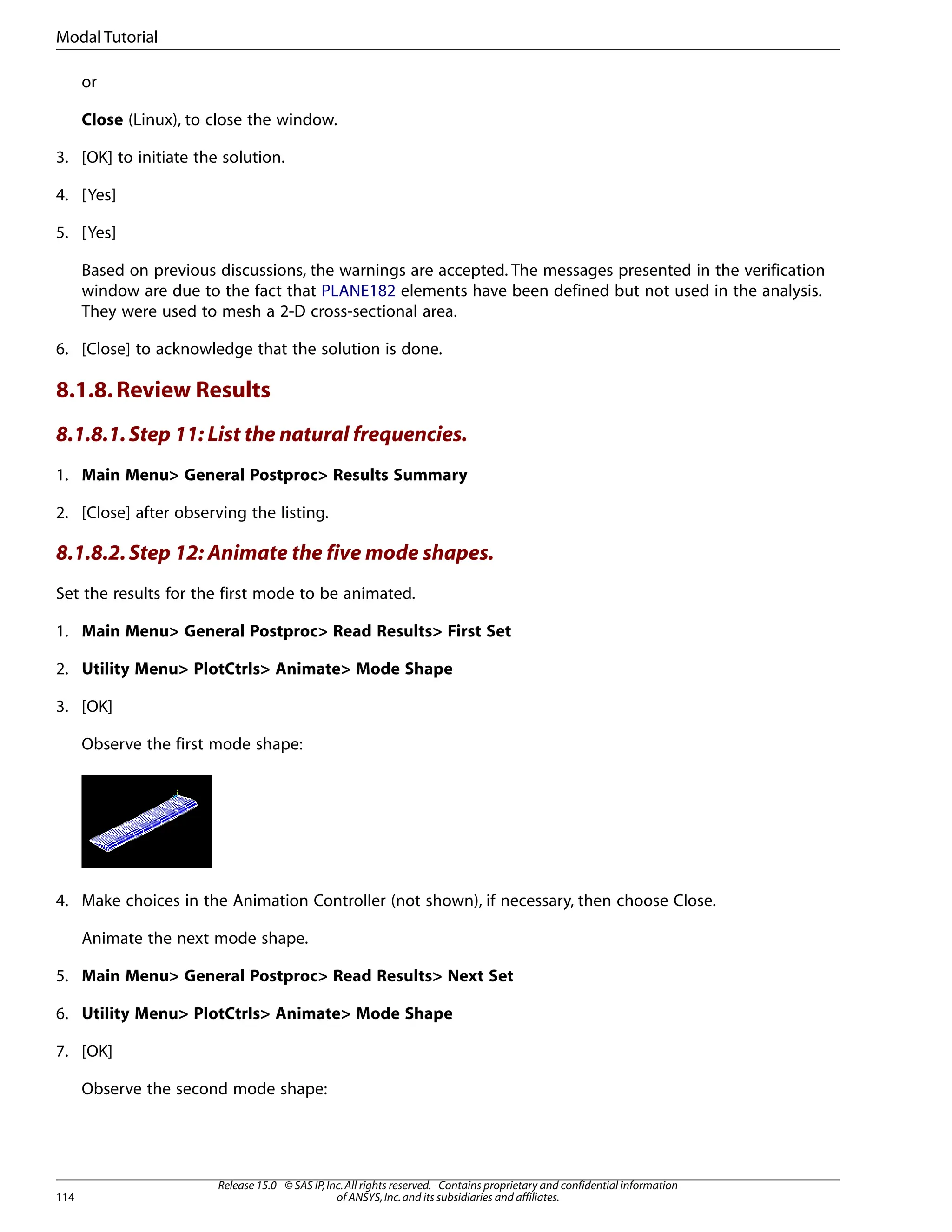 or
Close (Linux), to close the window.
3. [OK] to initiate the solution.
4. [Yes]
5. [Yes]
Based on previous discussions, the warnings are accepted. The messages presented in the verification
window are due to the fact that PLANE182 elements have been defined but not used in the analysis.
They were used to mesh a 2-D cross-sectional area.
6. [Close] to acknowledge that the solution is done.
8.1.8.Review Results
8.1.8.1.Step 11: List the natural frequencies.
1. Main Menu> General Postproc> Results Summary
2. [Close] after observing the listing.
8.1.8.2.Step 12: Animate the five mode shapes.
Set the results for the first mode to be animated.
1. Main Menu> General Postproc> Read Results> First Set
2. Utility Menu> PlotCtrls> Animate> Mode Shape
3. [OK]
Observe the first mode shape:
4. Make choices in the Animation Controller (not shown), if necessary, then choose Close.
Animate the next mode shape.
5. Main Menu> General Postproc> Read Results> Next Set
6. Utility Menu> PlotCtrls> Animate> Mode Shape
7. [OK]
Observe the second mode shape:
Release 15.0 - © SAS IP,Inc.All rights reserved.- Contains proprietary and confidential information
of ANSYS,Inc.and its subsidiaries and affiliates.
114
Modal Tutorial
 