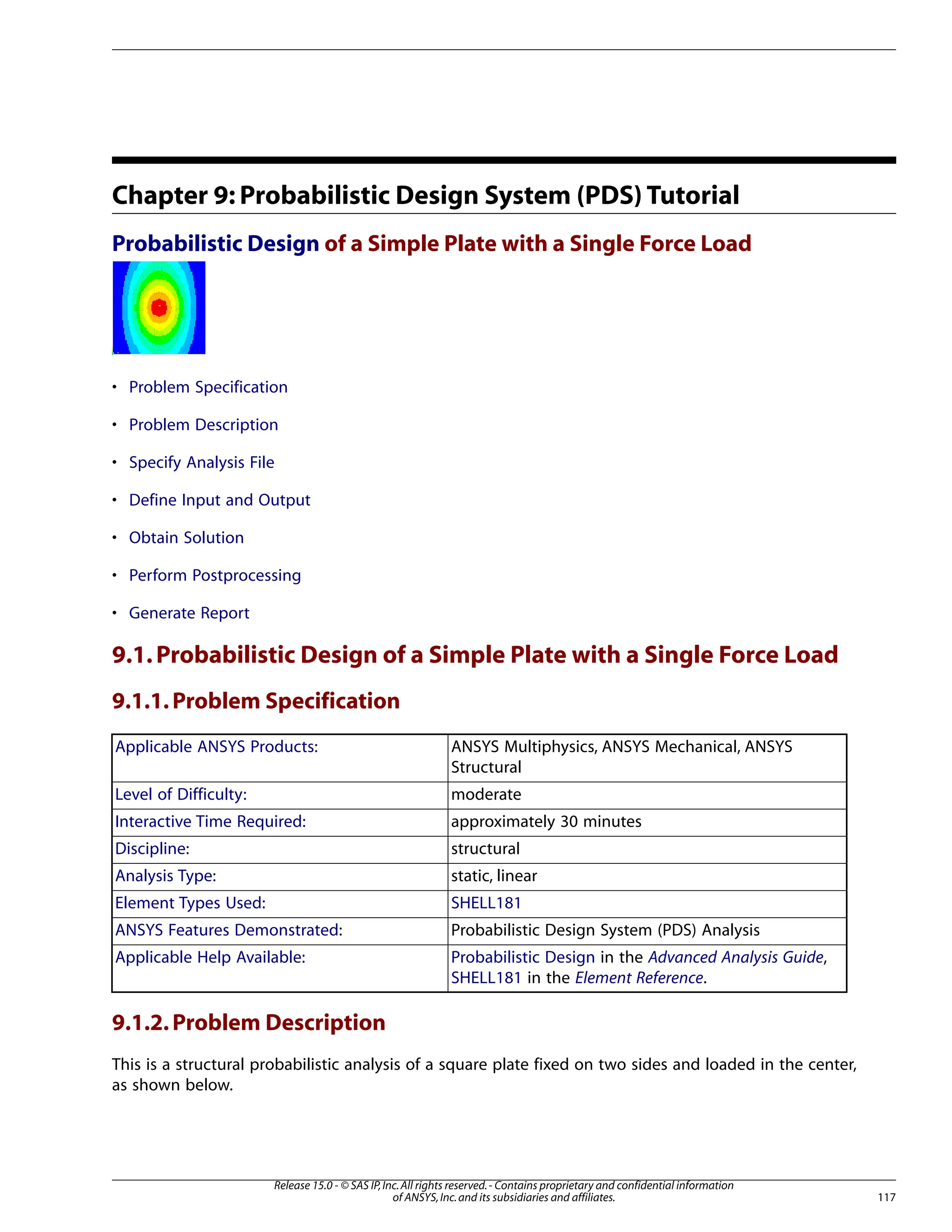 Chapter 9: Probabilistic Design System (PDS) Tutorial
Probabilistic Design of a Simple Plate with a Single Force Load
• Problem Specification
• Problem Description
• Specify Analysis File
• Define Input and Output
• Obtain Solution
• Perform Postprocessing
• Generate Report
9.1.Probabilistic Design of a Simple Plate with a Single Force Load
9.1.1.Problem Specification
ANSYS Multiphysics, ANSYS Mechanical, ANSYS
Structural
Applicable ANSYS Products:
moderate
Level of Difficulty:
approximately 30 minutes
Interactive Time Required:
structural
Discipline:
static, linear
Analysis Type:
SHELL181
Element Types Used:
Probabilistic Design System (PDS) Analysis
ANSYS Features Demonstrated:
Probabilistic Design in the Advanced Analysis Guide,
SHELL181 in the Element Reference.
Applicable Help Available:
9.1.2.Problem Description
This is a structural probabilistic analysis of a square plate fixed on two sides and loaded in the center,
as shown below.
117
Release 15.0 - © SAS IP,Inc.All rights reserved.- Contains proprietary and confidential information
of ANSYS,Inc.and its subsidiaries and affiliates.
 