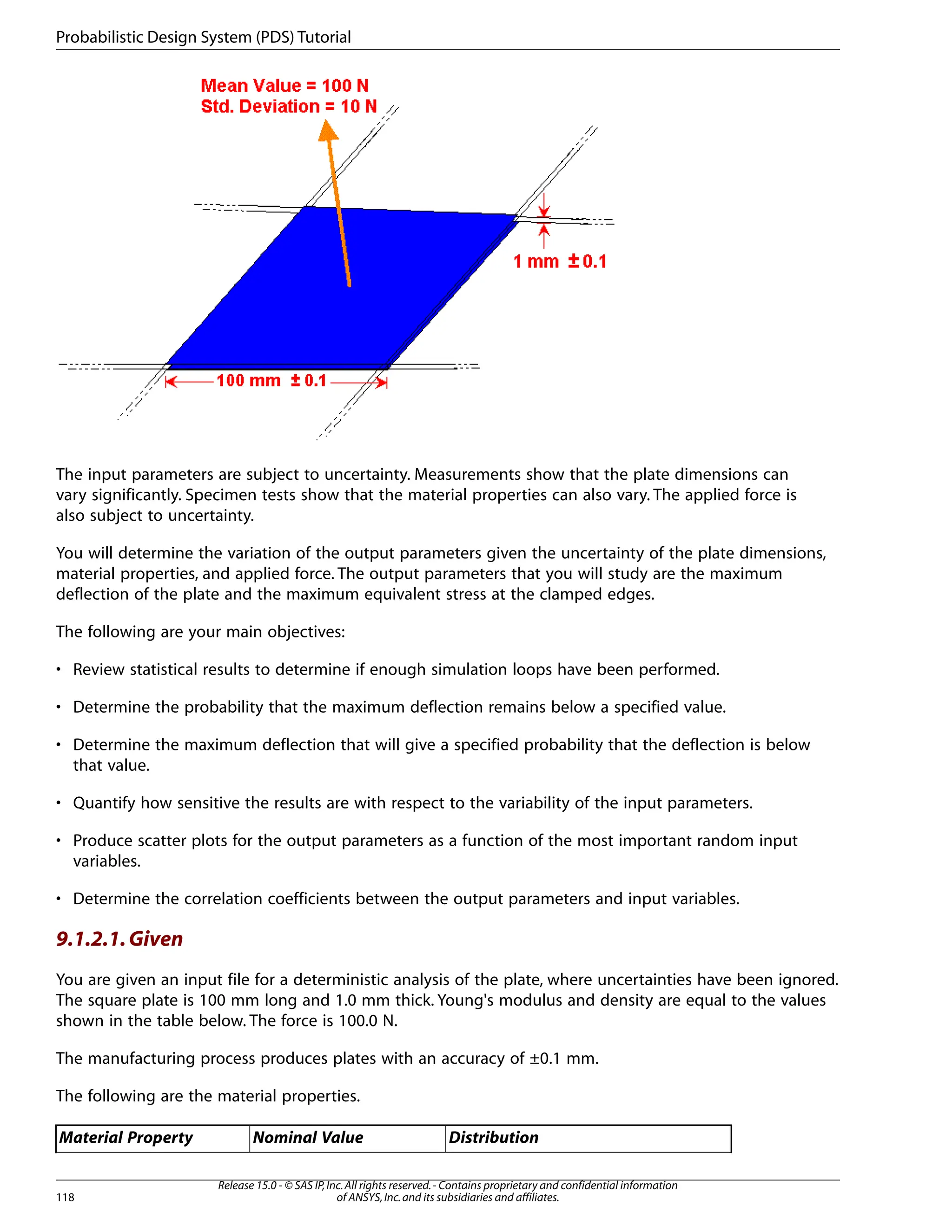 The input parameters are subject to uncertainty. Measurements show that the plate dimensions can
vary significantly. Specimen tests show that the material properties can also vary. The applied force is
also subject to uncertainty.
You will determine the variation of the output parameters given the uncertainty of the plate dimensions,
material properties, and applied force. The output parameters that you will study are the maximum
deflection of the plate and the maximum equivalent stress at the clamped edges.
The following are your main objectives:
• Review statistical results to determine if enough simulation loops have been performed.
• Determine the probability that the maximum deflection remains below a specified value.
• Determine the maximum deflection that will give a specified probability that the deflection is below
that value.
• Quantify how sensitive the results are with respect to the variability of the input parameters.
• Produce scatter plots for the output parameters as a function of the most important random input
variables.
• Determine the correlation coefficients between the output parameters and input variables.
9.1.2.1.Given
You are given an input file for a deterministic analysis of the plate, where uncertainties have been ignored.
The square plate is 100 mm long and 1.0 mm thick. Young's modulus and density are equal to the values
shown in the table below. The force is 100.0 N.
The manufacturing process produces plates with an accuracy of ±0.1 mm.
The following are the material properties.
Distribution
Nominal Value
Material Property
Release 15.0 - © SAS IP,Inc.All rights reserved.- Contains proprietary and confidential information
of ANSYS,Inc.and its subsidiaries and affiliates.
118
Probabilistic Design System (PDS) Tutorial
 