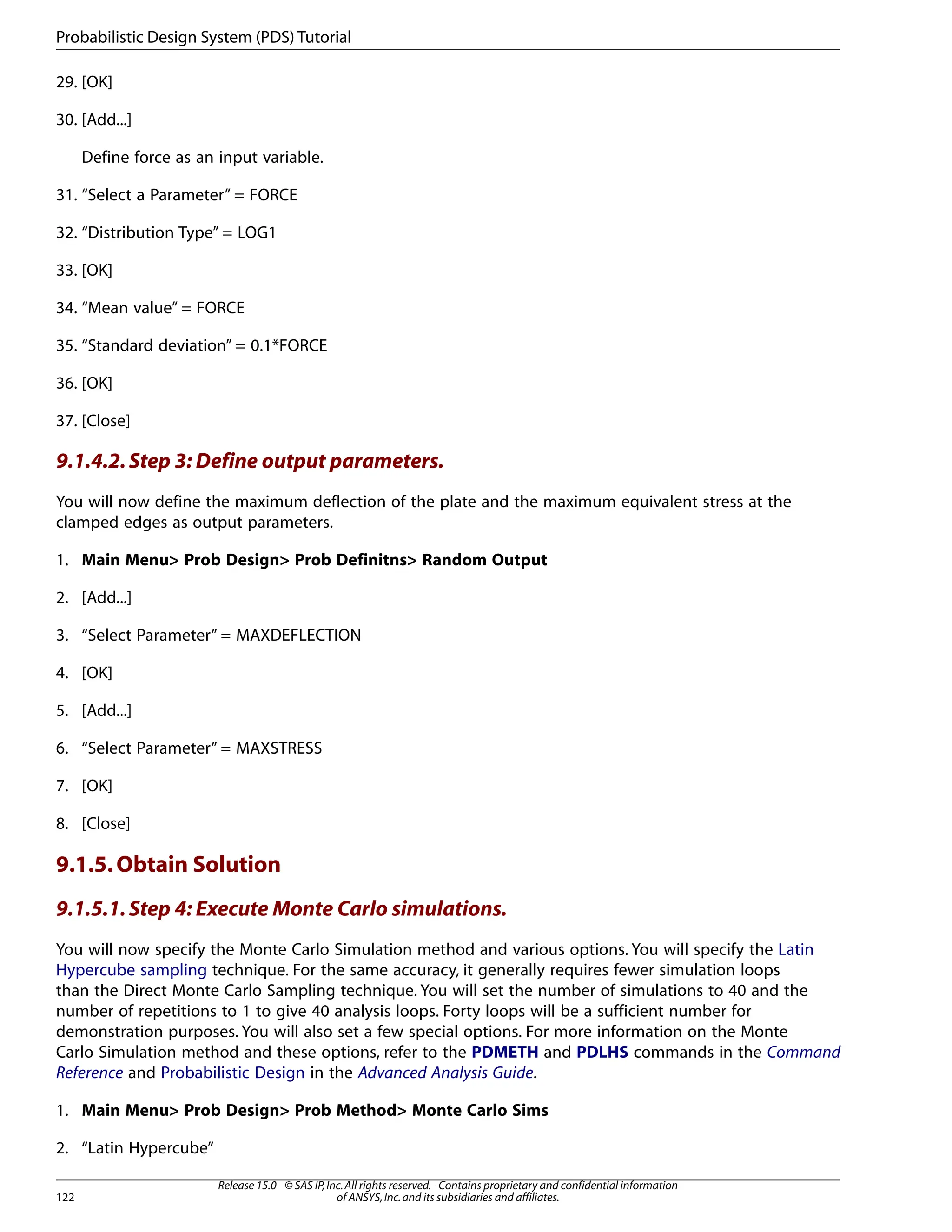 29. [OK]
30. [Add...]
Define force as an input variable.
31. “Select a Parameter” = FORCE
32. “Distribution Type” = LOG1
33. [OK]
34. “Mean value” = FORCE
35. “Standard deviation” = 0.1*FORCE
36. [OK]
37. [Close]
9.1.4.2.Step 3: Define output parameters.
You will now define the maximum deflection of the plate and the maximum equivalent stress at the
clamped edges as output parameters.
1. Main Menu> Prob Design> Prob Definitns> Random Output
2. [Add...]
3. “Select Parameter” = MAXDEFLECTION
4. [OK]
5. [Add...]
6. “Select Parameter” = MAXSTRESS
7. [OK]
8. [Close]
9.1.5.Obtain Solution
9.1.5.1.Step 4: Execute Monte Carlo simulations.
You will now specify the Monte Carlo Simulation method and various options. You will specify the Latin
Hypercube sampling technique. For the same accuracy, it generally requires fewer simulation loops
than the Direct Monte Carlo Sampling technique. You will set the number of simulations to 40 and the
number of repetitions to 1 to give 40 analysis loops. Forty loops will be a sufficient number for
demonstration purposes. You will also set a few special options. For more information on the Monte
Carlo Simulation method and these options, refer to the PDMETH and PDLHS commands in the Command
Reference and Probabilistic Design in the Advanced Analysis Guide.
1. Main Menu> Prob Design> Prob Method> Monte Carlo Sims
2. “Latin Hypercube”
Release 15.0 - © SAS IP,Inc.All rights reserved.- Contains proprietary and confidential information
of ANSYS,Inc.and its subsidiaries and affiliates.
122
Probabilistic Design System (PDS) Tutorial
 