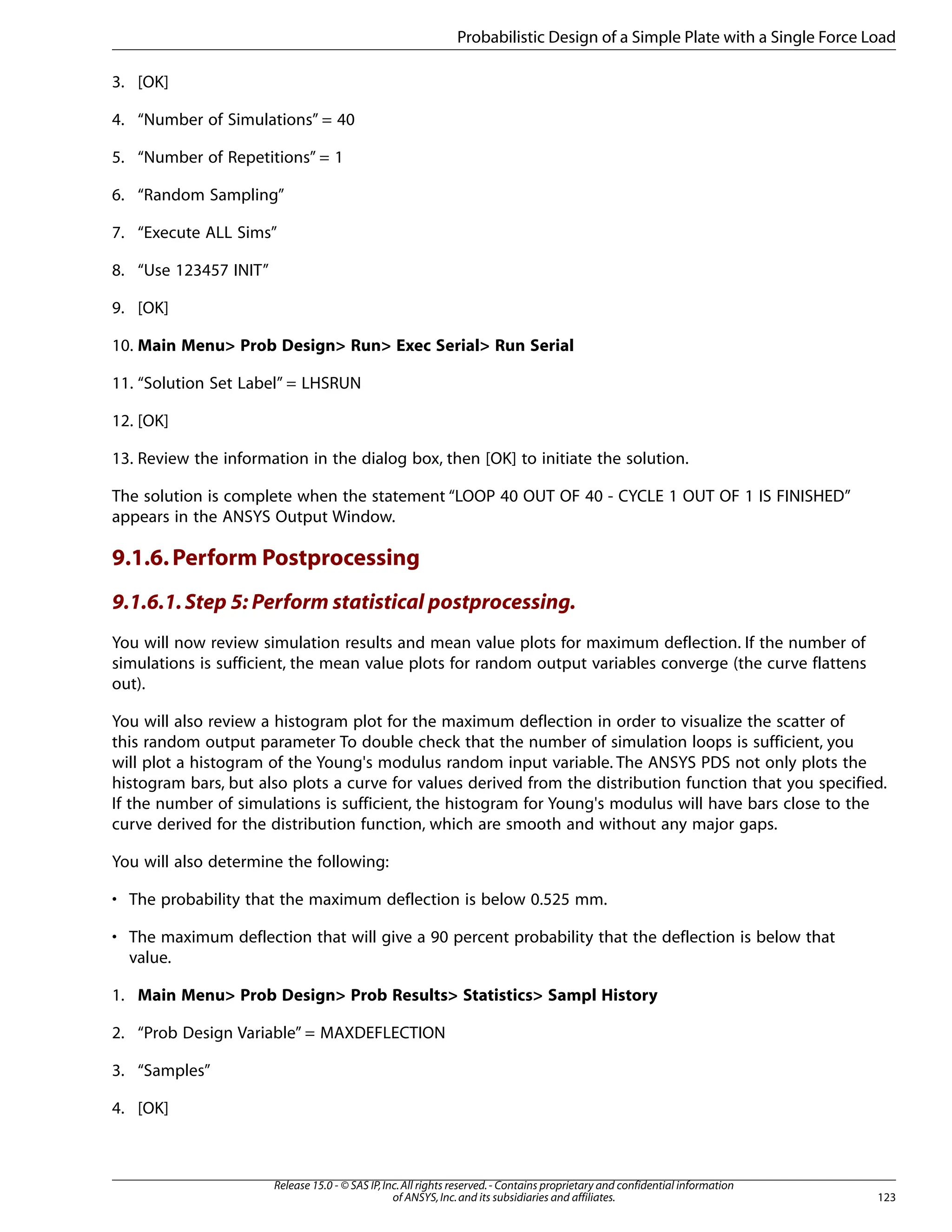 3. [OK]
4. “Number of Simulations” = 40
5. “Number of Repetitions” = 1
6. “Random Sampling”
7. “Execute ALL Sims”
8. “Use 123457 INIT”
9. [OK]
10. Main Menu> Prob Design> Run> Exec Serial> Run Serial
11. “Solution Set Label” = LHSRUN
12. [OK]
13. Review the information in the dialog box, then [OK] to initiate the solution.
The solution is complete when the statement “LOOP 40 OUT OF 40 - CYCLE 1 OUT OF 1 IS FINISHED”
appears in the ANSYS Output Window.
9.1.6.Perform Postprocessing
9.1.6.1.Step 5: Perform statistical postprocessing.
You will now review simulation results and mean value plots for maximum deflection. If the number of
simulations is sufficient, the mean value plots for random output variables converge (the curve flattens
out).
You will also review a histogram plot for the maximum deflection in order to visualize the scatter of
this random output parameter To double check that the number of simulation loops is sufficient, you
will plot a histogram of the Young's modulus random input variable. The ANSYS PDS not only plots the
histogram bars, but also plots a curve for values derived from the distribution function that you specified.
If the number of simulations is sufficient, the histogram for Young's modulus will have bars close to the
curve derived for the distribution function, which are smooth and without any major gaps.
You will also determine the following:
• The probability that the maximum deflection is below 0.525 mm.
• The maximum deflection that will give a 90 percent probability that the deflection is below that
value.
1. Main Menu> Prob Design> Prob Results> Statistics> Sampl History
2. “Prob Design Variable” = MAXDEFLECTION
3. “Samples”
4. [OK]
123
Release 15.0 - © SAS IP,Inc.All rights reserved.- Contains proprietary and confidential information
of ANSYS,Inc.and its subsidiaries and affiliates.
Probabilistic Design of a Simple Plate with a Single Force Load
 