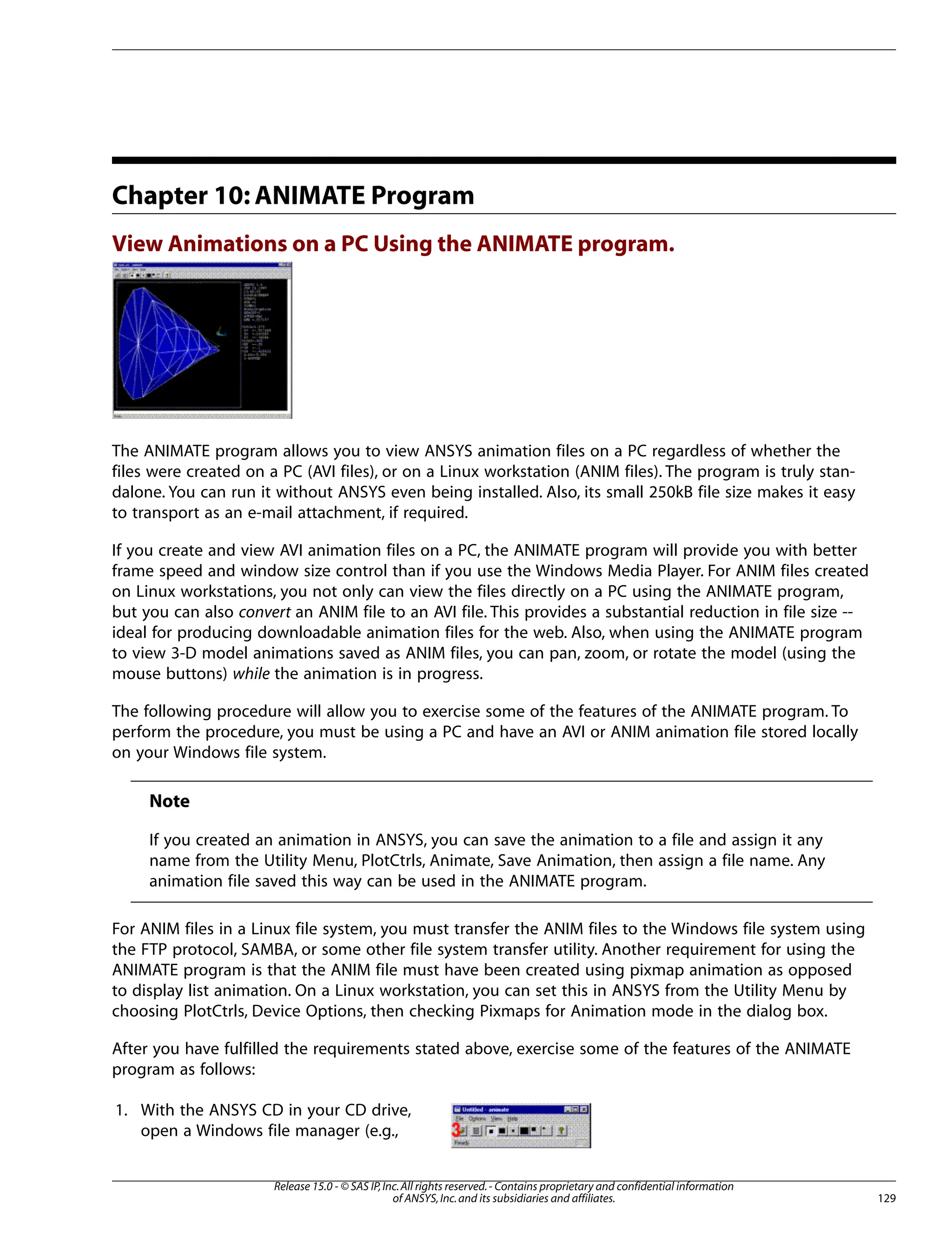 Chapter 10: ANIMATE Program
View Animations on a PC Using the ANIMATE program.
The ANIMATE program allows you to view ANSYS animation files on a PC regardless of whether the
files were created on a PC (AVI files), or on a Linux workstation (ANIM files). The program is truly stan-
dalone. You can run it without ANSYS even being installed. Also, its small 250kB file size makes it easy
to transport as an e-mail attachment, if required.
If you create and view AVI animation files on a PC, the ANIMATE program will provide you with better
frame speed and window size control than if you use the Windows Media Player. For ANIM files created
on Linux workstations, you not only can view the files directly on a PC using the ANIMATE program,
but you can also convert an ANIM file to an AVI file. This provides a substantial reduction in file size --
ideal for producing downloadable animation files for the web. Also, when using the ANIMATE program
to view 3-D model animations saved as ANIM files, you can pan, zoom, or rotate the model (using the
mouse buttons) while the animation is in progress.
The following procedure will allow you to exercise some of the features of the ANIMATE program. To
perform the procedure, you must be using a PC and have an AVI or ANIM animation file stored locally
on your Windows file system.
Note
If you created an animation in ANSYS, you can save the animation to a file and assign it any
name from the Utility Menu, PlotCtrls, Animate, Save Animation, then assign a file name. Any
animation file saved this way can be used in the ANIMATE program.
For ANIM files in a Linux file system, you must transfer the ANIM files to the Windows file system using
the FTP protocol, SAMBA, or some other file system transfer utility. Another requirement for using the
ANIMATE program is that the ANIM file must have been created using pixmap animation as opposed
to display list animation. On a Linux workstation, you can set this in ANSYS from the Utility Menu by
choosing PlotCtrls, Device Options, then checking Pixmaps for Animation mode in the dialog box.
After you have fulfilled the requirements stated above, exercise some of the features of the ANIMATE
program as follows:
1. With the ANSYS CD in your CD drive,
open a Windows file manager (e.g.,
129
Release 15.0 - © SAS IP,Inc.All rights reserved.- Contains proprietary and confidential information
of ANSYS,Inc.and its subsidiaries and affiliates.
 