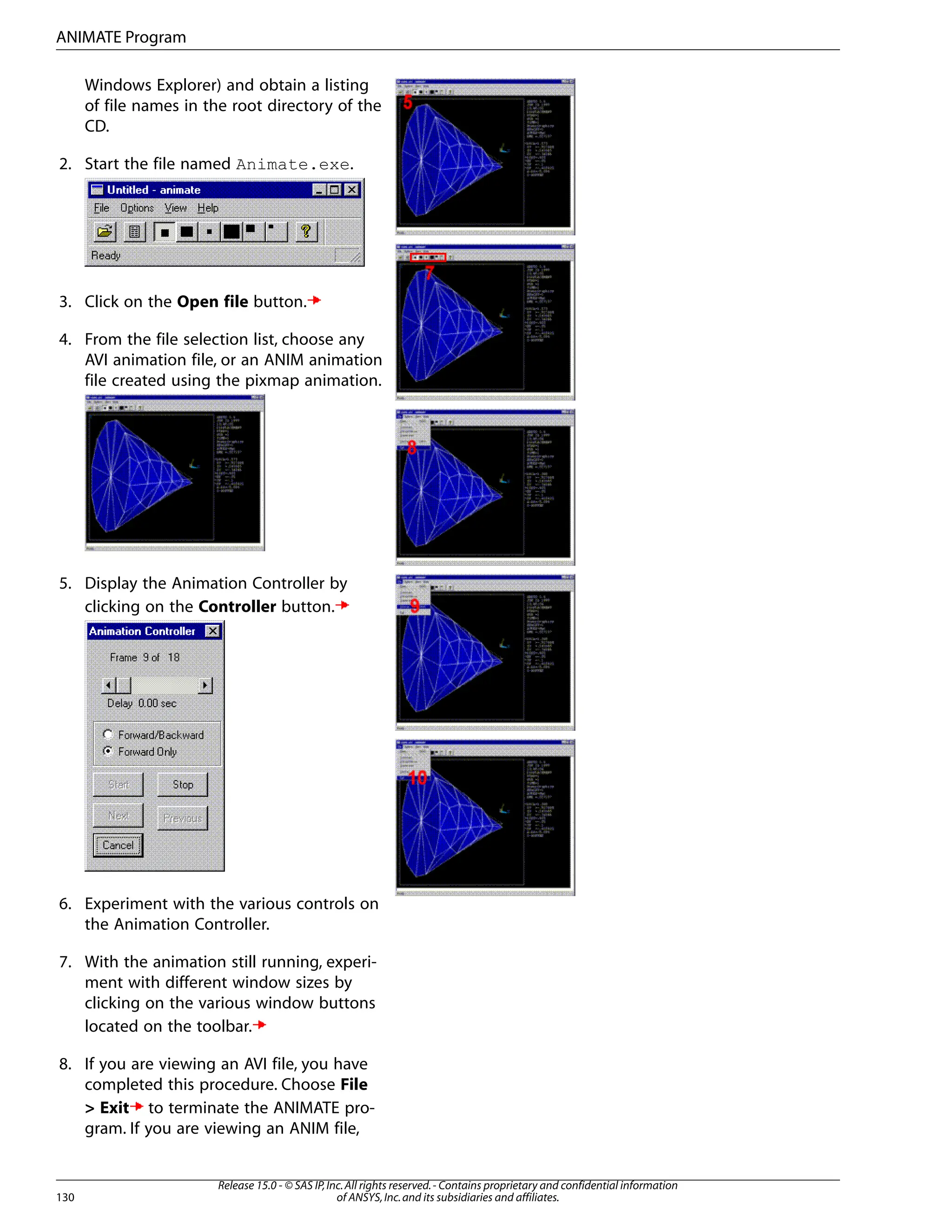 Windows Explorer) and obtain a listing
of file names in the root directory of the
CD.
2. Start the file named Animate.exe.
3. Click on the Open file button.
4. From the file selection list, choose any
AVI animation file, or an ANIM animation
file created using the pixmap animation.
5. Display the Animation Controller by
clicking on the Controller button.
6. Experiment with the various controls on
the Animation Controller.
7. With the animation still running, experi-
ment with different window sizes by
clicking on the various window buttons
located on the toolbar.
8. If you are viewing an AVI file, you have
completed this procedure. Choose File
> Exit to terminate the ANIMATE pro-
gram. If you are viewing an ANIM file,
Release 15.0 - © SAS IP,Inc.All rights reserved.- Contains proprietary and confidential information
of ANSYS,Inc.and its subsidiaries and affiliates.
130
ANIMATE Program
 