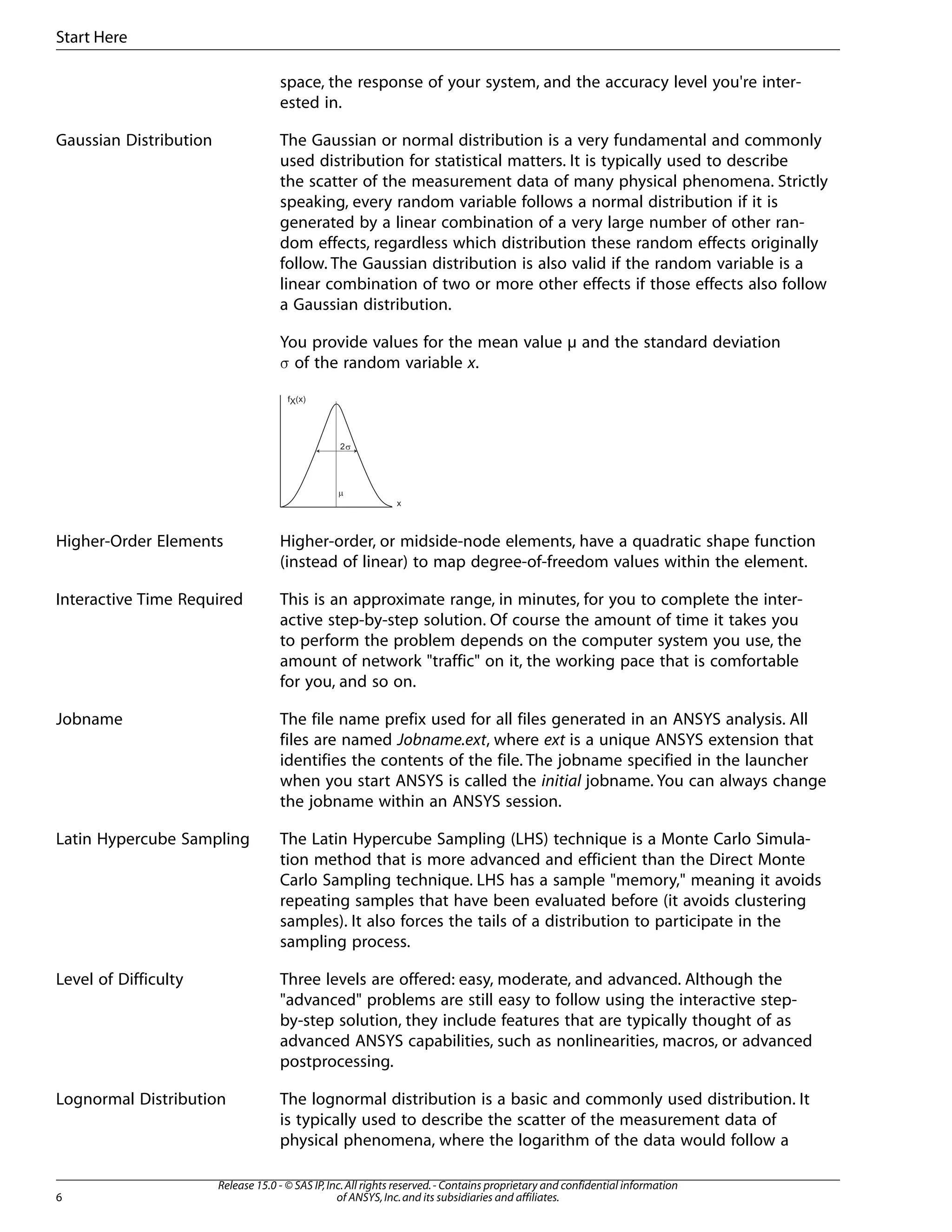 space, the response of your system, and the accuracy level you're inter-
ested in.
Gaussian Distribution The Gaussian or normal distribution is a very fundamental and commonly
used distribution for statistical matters. It is typically used to describe
the scatter of the measurement data of many physical phenomena. Strictly
speaking, every random variable follows a normal distribution if it is
generated by a linear combination of a very large number of other ran-
dom effects, regardless which distribution these random effects originally
follow. The Gaussian distribution is also valid if the random variable is a
linear combination of two or more other effects if those effects also follow
a Gaussian distribution.
You provide values for the mean value µ and the standard deviation
σ of the random variable x.
fX(x)
2
µ
x
σ
Higher-Order Elements Higher-order, or midside-node elements, have a quadratic shape function
(instead of linear) to map degree-of-freedom values within the element.
Interactive Time Required This is an approximate range, in minutes, for you to complete the inter-
active step-by-step solution. Of course the amount of time it takes you
to perform the problem depends on the computer system you use, the
amount of network "traffic" on it, the working pace that is comfortable
for you, and so on.
Jobname The file name prefix used for all files generated in an ANSYS analysis. All
files are named Jobname.ext, where ext is a unique ANSYS extension that
identifies the contents of the file. The jobname specified in the launcher
when you start ANSYS is called the initial jobname. You can always change
the jobname within an ANSYS session.
Latin Hypercube Sampling The Latin Hypercube Sampling (LHS) technique is a Monte Carlo Simula-
tion method that is more advanced and efficient than the Direct Monte
Carlo Sampling technique. LHS has a sample "memory," meaning it avoids
repeating samples that have been evaluated before (it avoids clustering
samples). It also forces the tails of a distribution to participate in the
sampling process.
Level of Difficulty Three levels are offered: easy, moderate, and advanced. Although the
"advanced" problems are still easy to follow using the interactive step-
by-step solution, they include features that are typically thought of as
advanced ANSYS capabilities, such as nonlinearities, macros, or advanced
postprocessing.
Lognormal Distribution The lognormal distribution is a basic and commonly used distribution. It
is typically used to describe the scatter of the measurement data of
physical phenomena, where the logarithm of the data would follow a
Release 15.0 - © SAS IP,Inc.All rights reserved.- Contains proprietary and confidential information
of ANSYS,Inc.and its subsidiaries and affiliates.
6
Start Here
 