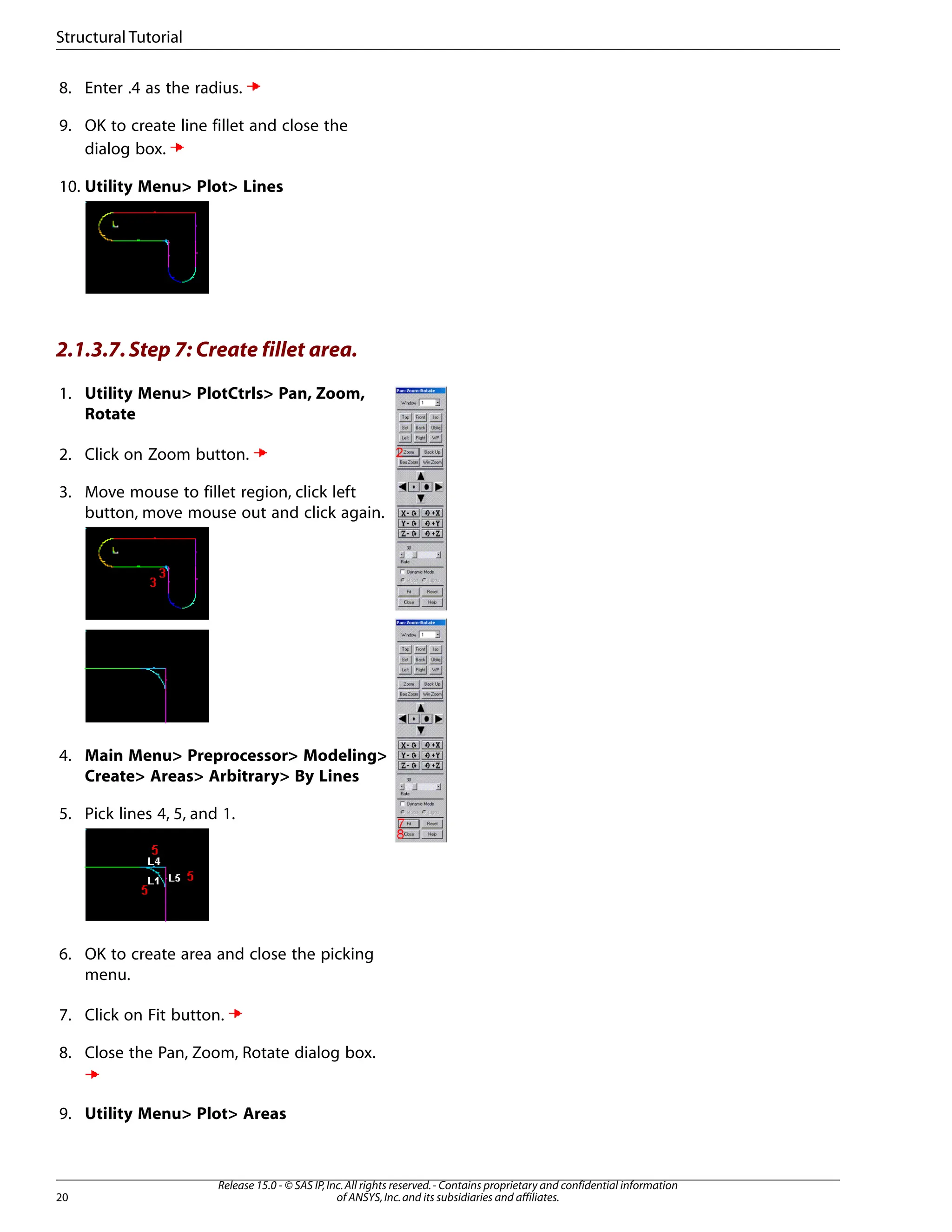 8. Enter .4 as the radius.
9. OK to create line fillet and close the
dialog box.
10. Utility Menu> Plot> Lines
2.1.3.7.Step 7: Create fillet area.
1. Utility Menu> PlotCtrls> Pan, Zoom,
Rotate
2. Click on Zoom button.
3. Move mouse to fillet region, click left
button, move mouse out and click again.
4. Main Menu> Preprocessor> Modeling>
Create> Areas> Arbitrary> By Lines
5. Pick lines 4, 5, and 1.
6. OK to create area and close the picking
menu.
7. Click on Fit button.
8. Close the Pan, Zoom, Rotate dialog box.
9. Utility Menu> Plot> Areas
Release 15.0 - © SAS IP,Inc.All rights reserved.- Contains proprietary and confidential information
of ANSYS,Inc.and its subsidiaries and affiliates.
20
Structural Tutorial
 