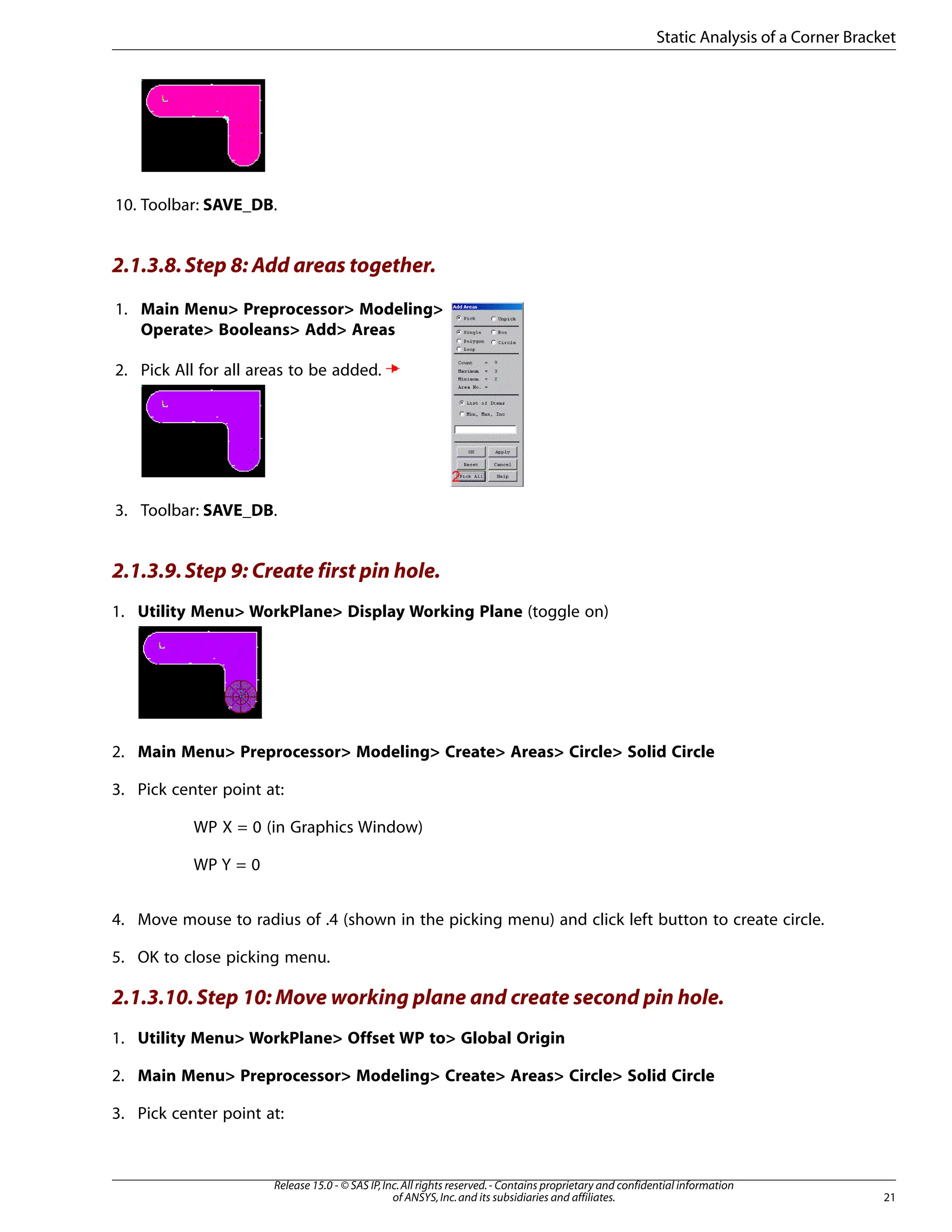 10. Toolbar: SAVE_DB.
2.1.3.8.Step 8: Add areas together.
1. Main Menu> Preprocessor> Modeling>
Operate> Booleans> Add> Areas
2. Pick All for all areas to be added.
3. Toolbar: SAVE_DB.
2.1.3.9.Step 9: Create first pin hole.
1. Utility Menu> WorkPlane> Display Working Plane (toggle on)
2. Main Menu> Preprocessor> Modeling> Create> Areas> Circle> Solid Circle
3. Pick center point at:
WP X = 0 (in Graphics Window)
WP Y = 0
4. Move mouse to radius of .4 (shown in the picking menu) and click left button to create circle.
5. OK to close picking menu.
2.1.3.10.Step 10: Move working plane and create second pin hole.
1. Utility Menu> WorkPlane> Offset WP to> Global Origin
2. Main Menu> Preprocessor> Modeling> Create> Areas> Circle> Solid Circle
3. Pick center point at:
21
Release 15.0 - © SAS IP,Inc.All rights reserved.- Contains proprietary and confidential information
of ANSYS,Inc.and its subsidiaries and affiliates.
Static Analysis of a Corner Bracket
 