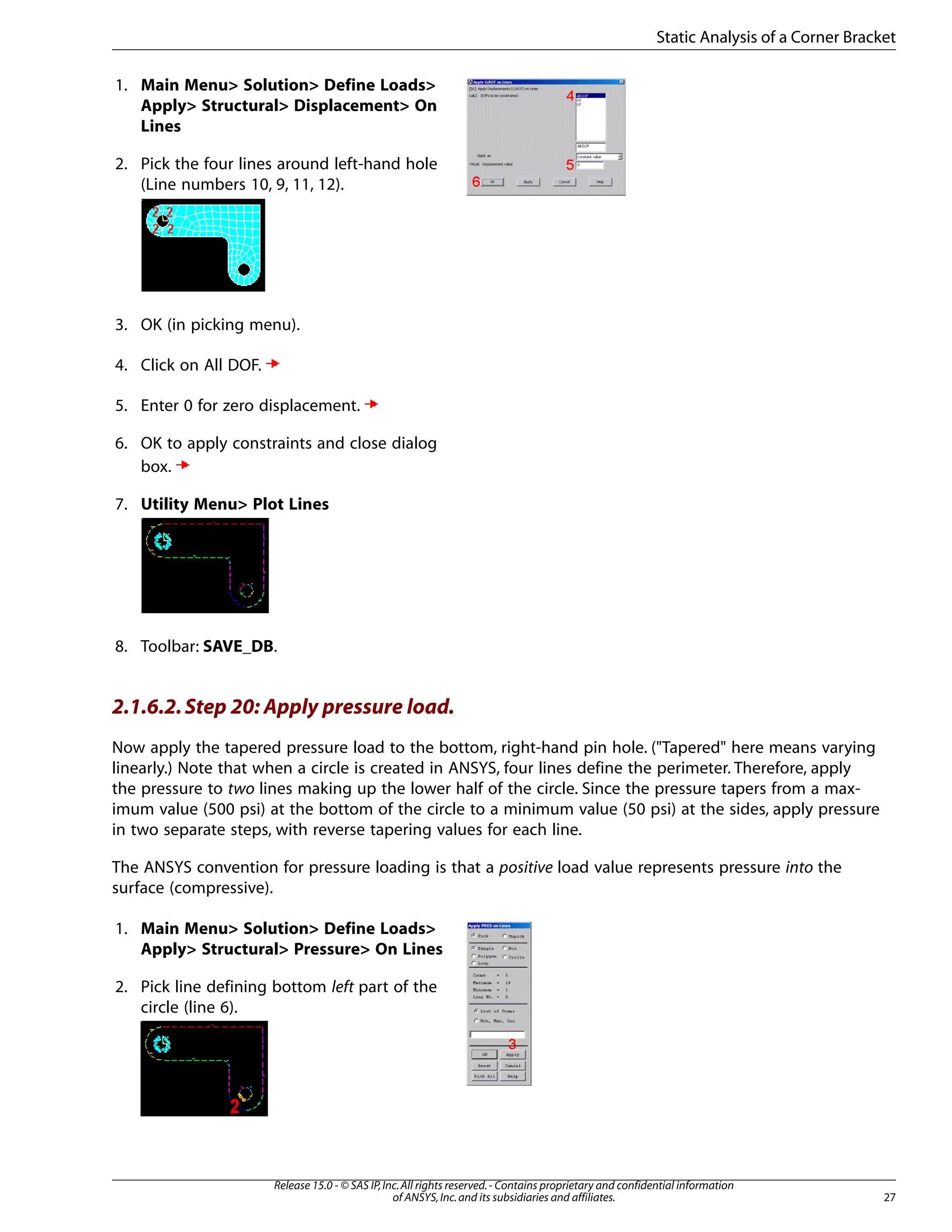 1. Main Menu> Solution> Define Loads>
Apply> Structural> Displacement> On
Lines
2. Pick the four lines around left-hand hole
(Line numbers 10, 9, 11, 12).
3. OK (in picking menu).
4. Click on All DOF.
5. Enter 0 for zero displacement.
6. OK to apply constraints and close dialog
box.
7. Utility Menu> Plot Lines
8. Toolbar: SAVE_DB.
2.1.6.2.Step 20: Apply pressure load.
Now apply the tapered pressure load to the bottom, right-hand pin hole. ("Tapered" here means varying
linearly.) Note that when a circle is created in ANSYS, four lines define the perimeter. Therefore, apply
the pressure to two lines making up the lower half of the circle. Since the pressure tapers from a max-
imum value (500 psi) at the bottom of the circle to a minimum value (50 psi) at the sides, apply pressure
in two separate steps, with reverse tapering values for each line.
The ANSYS convention for pressure loading is that a positive load value represents pressure into the
surface (compressive).
1. Main Menu> Solution> Define Loads>
Apply> Structural> Pressure> On Lines
2. Pick line defining bottom left part of the
circle (line 6).
27
Release 15.0 - © SAS IP,Inc.All rights reserved.- Contains proprietary and confidential information
of ANSYS,Inc.and its subsidiaries and affiliates.
Static Analysis of a Corner Bracket
 