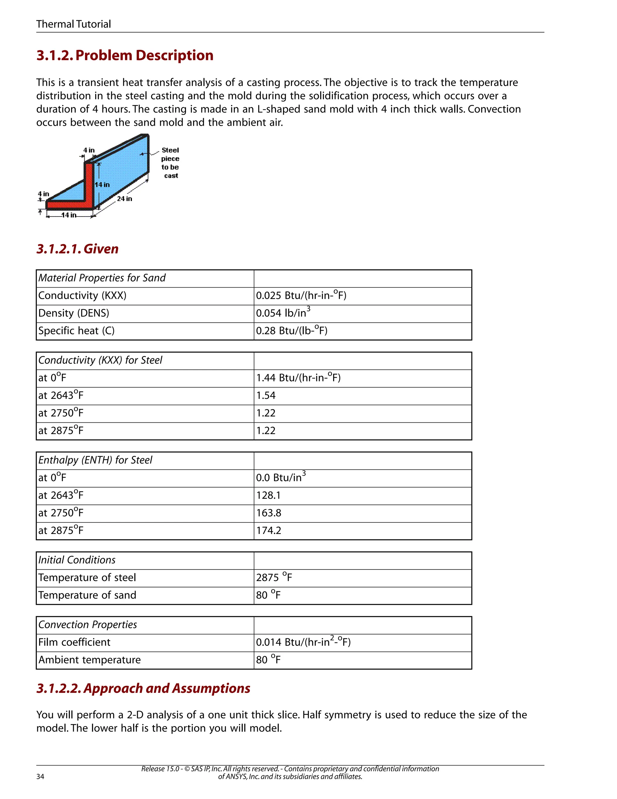 3.1.2.Problem Description
This is a transient heat transfer analysis of a casting process. The objective is to track the temperature
distribution in the steel casting and the mold during the solidification process, which occurs over a
duration of 4 hours. The casting is made in an L-shaped sand mold with 4 inch thick walls. Convection
occurs between the sand mold and the ambient air.
3.1.2.1.Given
Material Properties for Sand
0.025 Btu/(hr-in-o
F)
Conductivity (KXX)
0.054 lb/in3
Density (DENS)
0.28 Btu/(lb-o
F)
Specific heat (C)
Conductivity (KXX) for Steel
1.44 Btu/(hr-in-o
F)
at 0o
F
1.54
at 2643o
F
1.22
at 2750o
F
1.22
at 2875o
F
Enthalpy (ENTH) for Steel
0.0 Btu/in3
at 0o
F
128.1
at 2643o
F
163.8
at 2750o
F
174.2
at 2875o
F
Initial Conditions
2875 o
F
Temperature of steel
80 o
F
Temperature of sand
Convection Properties
0.014 Btu/(hr-in2
-o
F)
Film coefficient
80 o
F
Ambient temperature
3.1.2.2.Approach and Assumptions
You will perform a 2-D analysis of a one unit thick slice. Half symmetry is used to reduce the size of the
model. The lower half is the portion you will model.
Release 15.0 - © SAS IP,Inc.All rights reserved.- Contains proprietary and confidential information
of ANSYS,Inc.and its subsidiaries and affiliates.
34
Thermal Tutorial
 