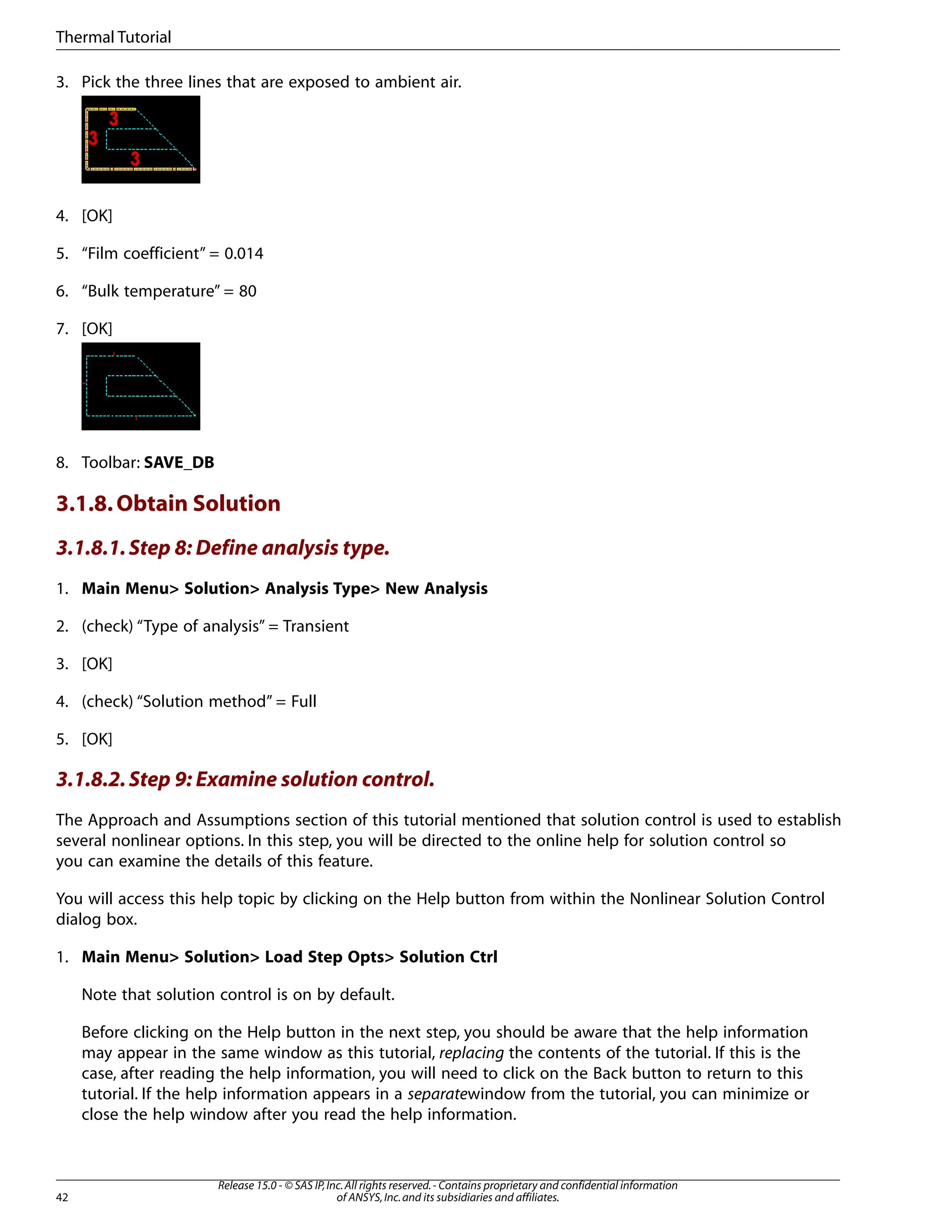 3. Pick the three lines that are exposed to ambient air.
4. [OK]
5. “Film coefficient” = 0.014
6. “Bulk temperature” = 80
7. [OK]
8. Toolbar: SAVE_DB
3.1.8.Obtain Solution
3.1.8.1.Step 8: Define analysis type.
1. Main Menu> Solution> Analysis Type> New Analysis
2. (check) “Type of analysis” = Transient
3. [OK]
4. (check) “Solution method” = Full
5. [OK]
3.1.8.2.Step 9: Examine solution control.
The Approach and Assumptions section of this tutorial mentioned that solution control is used to establish
several nonlinear options. In this step, you will be directed to the online help for solution control so
you can examine the details of this feature.
You will access this help topic by clicking on the Help button from within the Nonlinear Solution Control
dialog box.
1. Main Menu> Solution> Load Step Opts> Solution Ctrl
Note that solution control is on by default.
Before clicking on the Help button in the next step, you should be aware that the help information
may appear in the same window as this tutorial, replacing the contents of the tutorial. If this is the
case, after reading the help information, you will need to click on the Back button to return to this
tutorial. If the help information appears in a separatewindow from the tutorial, you can minimize or
close the help window after you read the help information.
Release 15.0 - © SAS IP,Inc.All rights reserved.- Contains proprietary and confidential information
of ANSYS,Inc.and its subsidiaries and affiliates.
42
Thermal Tutorial
 