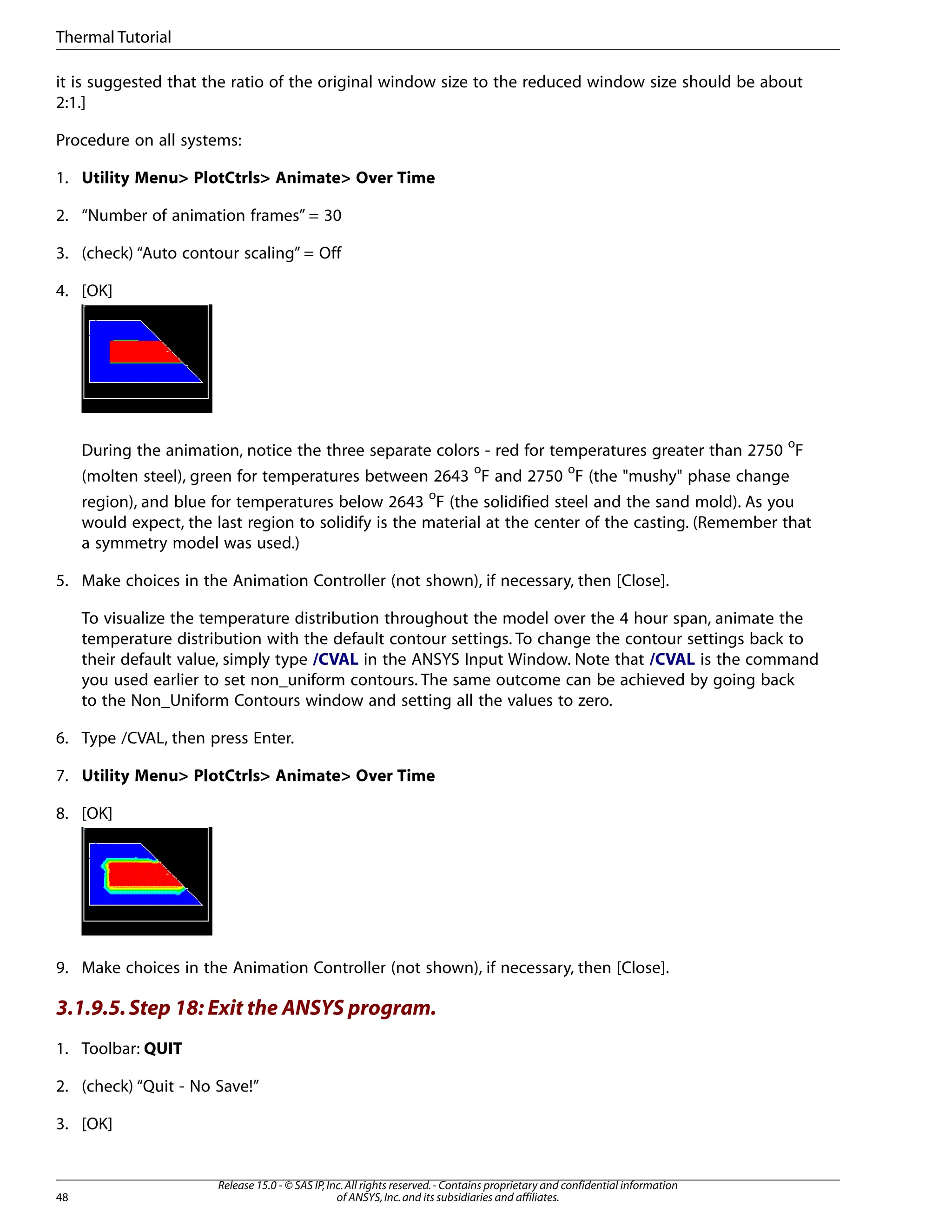 it is suggested that the ratio of the original window size to the reduced window size should be about
2:1.]
Procedure on all systems:
1. Utility Menu> PlotCtrls> Animate> Over Time
2. “Number of animation frames” = 30
3. (check) “Auto contour scaling” = Off
4. [OK]
During the animation, notice the three separate colors - red for temperatures greater than 2750 o
F
(molten steel), green for temperatures between 2643 o
F and 2750 o
F (the "mushy" phase change
region), and blue for temperatures below 2643 o
F (the solidified steel and the sand mold). As you
would expect, the last region to solidify is the material at the center of the casting. (Remember that
a symmetry model was used.)
5. Make choices in the Animation Controller (not shown), if necessary, then [Close].
To visualize the temperature distribution throughout the model over the 4 hour span, animate the
temperature distribution with the default contour settings. To change the contour settings back to
their default value, simply type /CVAL in the ANSYS Input Window. Note that /CVAL is the command
you used earlier to set non_uniform contours. The same outcome can be achieved by going back
to the Non_Uniform Contours window and setting all the values to zero.
6. Type /CVAL, then press Enter.
7. Utility Menu> PlotCtrls> Animate> Over Time
8. [OK]
9. Make choices in the Animation Controller (not shown), if necessary, then [Close].
3.1.9.5.Step 18: Exit the ANSYS program.
1. Toolbar: QUIT
2. (check) “Quit - No Save!”
3. [OK]
Release 15.0 - © SAS IP,Inc.All rights reserved.- Contains proprietary and confidential information
of ANSYS,Inc.and its subsidiaries and affiliates.
48
Thermal Tutorial
 