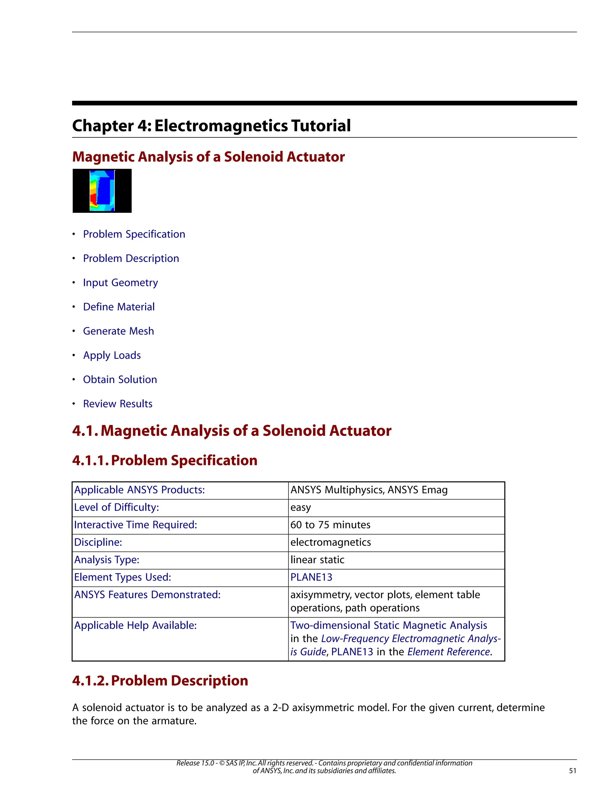 Chapter 4: Electromagnetics Tutorial
Magnetic Analysis of a Solenoid Actuator
• Problem Specification
• Problem Description
• Input Geometry
• Define Material
• Generate Mesh
• Apply Loads
• Obtain Solution
• Review Results
4.1.Magnetic Analysis of a Solenoid Actuator
4.1.1.Problem Specification
ANSYS Multiphysics, ANSYS Emag
Applicable ANSYS Products:
easy
Level of Difficulty:
60 to 75 minutes
Interactive Time Required:
electromagnetics
Discipline:
linear static
Analysis Type:
PLANE13
Element Types Used:
axisymmetry, vector plots, element table
operations, path operations
ANSYS Features Demonstrated:
Two-dimensional Static Magnetic Analysis
in the Low-Frequency Electromagnetic Analys-
is Guide, PLANE13 in the Element Reference.
Applicable Help Available:
4.1.2.Problem Description
A solenoid actuator is to be analyzed as a 2-D axisymmetric model. For the given current, determine
the force on the armature.
51
Release 15.0 - © SAS IP,Inc.All rights reserved.- Contains proprietary and confidential information
of ANSYS,Inc.and its subsidiaries and affiliates.
 