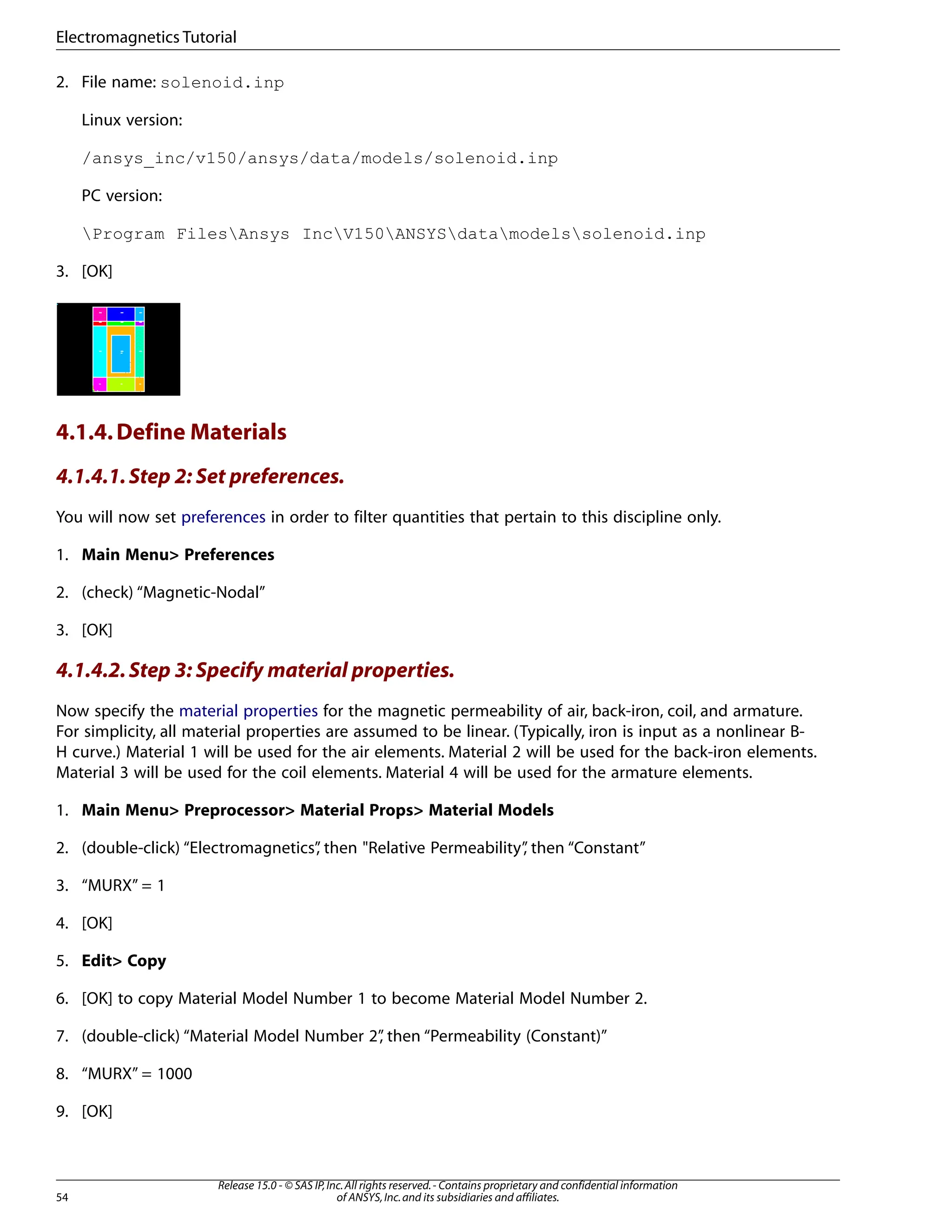 2. File name: solenoid.inp
Linux version:
/ansys_inc/v150/ansys/data/models/solenoid.inp
PC version:
Program FilesAnsys IncV150ANSYSdatamodelssolenoid.inp
3. [OK]
4.1.4.Define Materials
4.1.4.1.Step 2: Set preferences.
You will now set preferences in order to filter quantities that pertain to this discipline only.
1. Main Menu> Preferences
2. (check) “Magnetic-Nodal”
3. [OK]
4.1.4.2.Step 3: Specify material properties.
Now specify the material properties for the magnetic permeability of air, back-iron, coil, and armature.
For simplicity, all material properties are assumed to be linear. (Typically, iron is input as a nonlinear B-
H curve.) Material 1 will be used for the air elements. Material 2 will be used for the back-iron elements.
Material 3 will be used for the coil elements. Material 4 will be used for the armature elements.
1. Main Menu> Preprocessor> Material Props> Material Models
2. (double-click) “Electromagnetics”
, then "Relative Permeability”
, then “Constant”
3. “MURX” = 1
4. [OK]
5. Edit> Copy
6. [OK] to copy Material Model Number 1 to become Material Model Number 2.
7. (double-click) “Material Model Number 2”
, then “Permeability (Constant)”
8. “MURX” = 1000
9. [OK]
Release 15.0 - © SAS IP,Inc.All rights reserved.- Contains proprietary and confidential information
of ANSYS,Inc.and its subsidiaries and affiliates.
54
Electromagnetics Tutorial
 