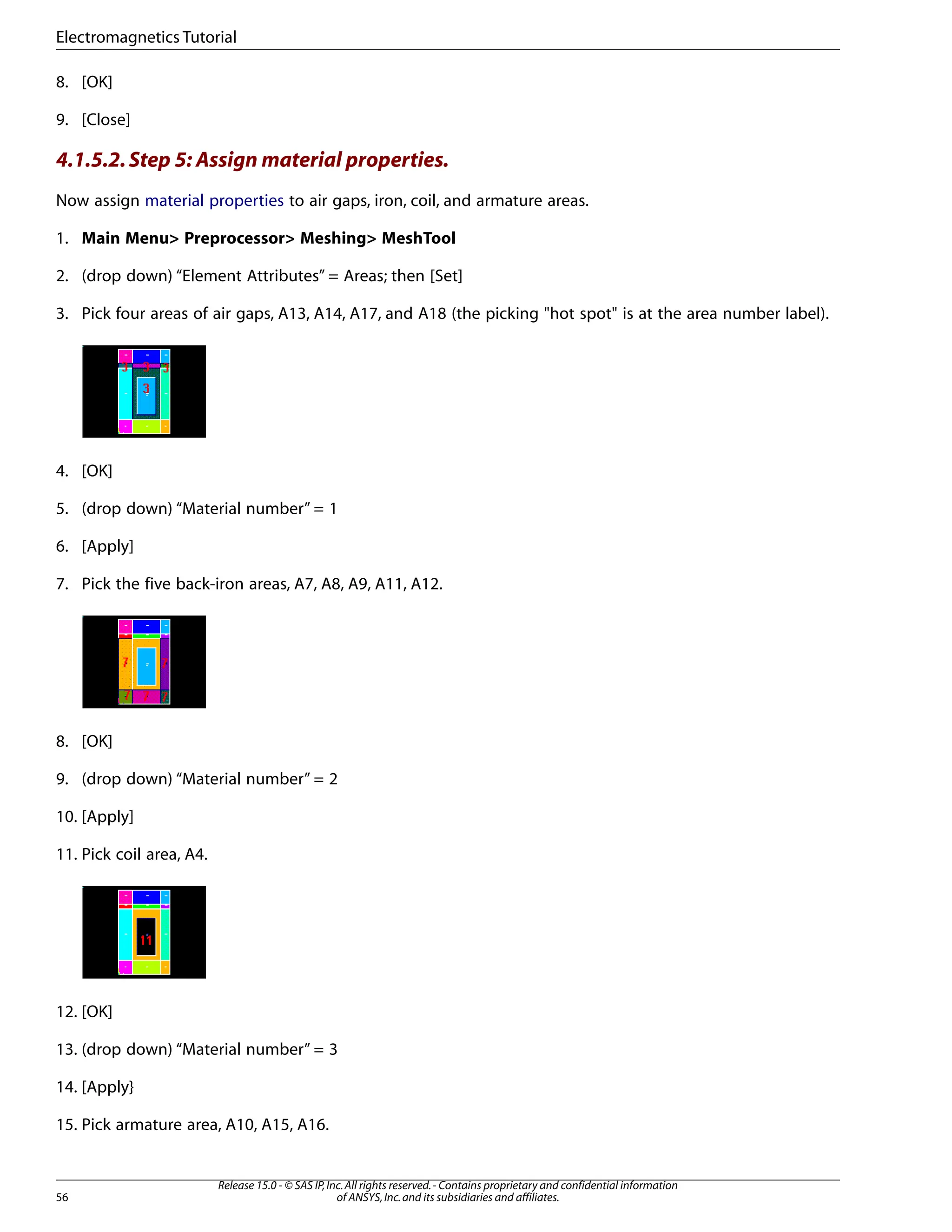 8. [OK]
9. [Close]
4.1.5.2.Step 5: Assign material properties.
Now assign material properties to air gaps, iron, coil, and armature areas.
1. Main Menu> Preprocessor> Meshing> MeshTool
2. (drop down) “Element Attributes” = Areas; then [Set]
3. Pick four areas of air gaps, A13, A14, A17, and A18 (the picking "hot spot" is at the area number label).
4. [OK]
5. (drop down) “Material number” = 1
6. [Apply]
7. Pick the five back-iron areas, A7, A8, A9, A11, A12.
8. [OK]
9. (drop down) “Material number” = 2
10. [Apply]
11. Pick coil area, A4.
12. [OK]
13. (drop down) “Material number” = 3
14. [Apply}
15. Pick armature area, A10, A15, A16.
Release 15.0 - © SAS IP,Inc.All rights reserved.- Contains proprietary and confidential information
of ANSYS,Inc.and its subsidiaries and affiliates.
56
Electromagnetics Tutorial
 