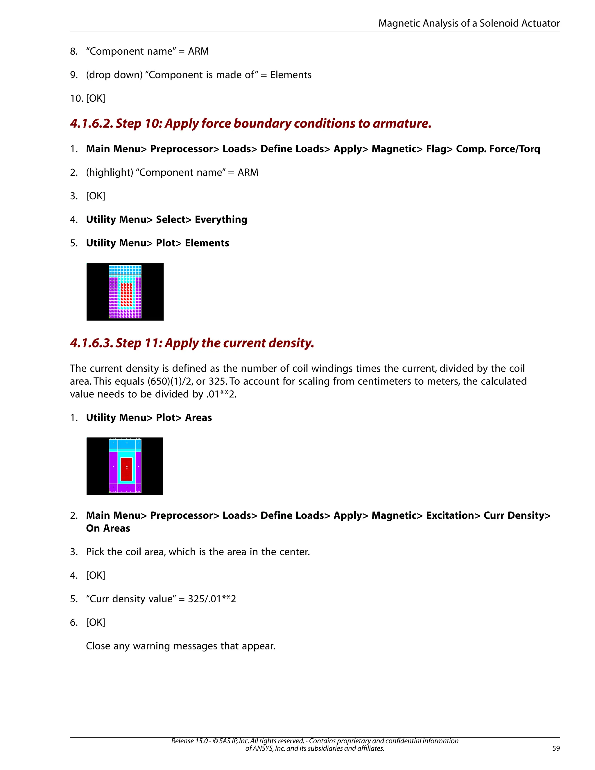 8. “Component name” = ARM
9. (drop down) “Component is made of” = Elements
10. [OK]
4.1.6.2.Step 10: Apply force boundary conditions to armature.
1. Main Menu> Preprocessor> Loads> Define Loads> Apply> Magnetic> Flag> Comp. Force/Torq
2. (highlight) “Component name” = ARM
3. [OK]
4. Utility Menu> Select> Everything
5. Utility Menu> Plot> Elements
4.1.6.3.Step 11: Apply the current density.
The current density is defined as the number of coil windings times the current, divided by the coil
area. This equals (650)(1)/2, or 325. To account for scaling from centimeters to meters, the calculated
value needs to be divided by .01**2.
1. Utility Menu> Plot> Areas
2. Main Menu> Preprocessor> Loads> Define Loads> Apply> Magnetic> Excitation> Curr Density>
On Areas
3. Pick the coil area, which is the area in the center.
4. [OK]
5. “Curr density value” = 325/.01**2
6. [OK]
Close any warning messages that appear.
59
Release 15.0 - © SAS IP,Inc.All rights reserved.- Contains proprietary and confidential information
of ANSYS,Inc.and its subsidiaries and affiliates.
Magnetic Analysis of a Solenoid Actuator
 