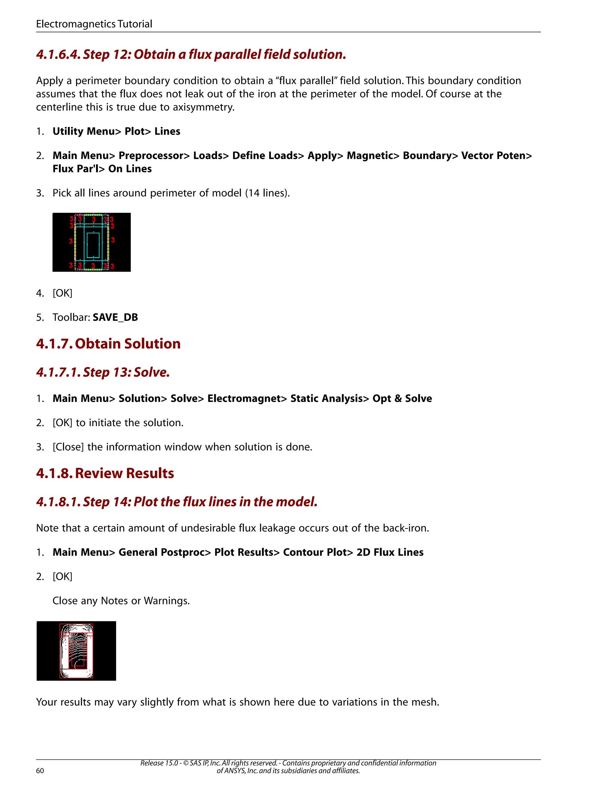 4.1.6.4.Step 12: Obtain a flux parallel field solution.
Apply a perimeter boundary condition to obtain a “flux parallel” field solution. This boundary condition
assumes that the flux does not leak out of the iron at the perimeter of the model. Of course at the
centerline this is true due to axisymmetry.
1. Utility Menu> Plot> Lines
2. Main Menu> Preprocessor> Loads> Define Loads> Apply> Magnetic> Boundary> Vector Poten>
Flux Par'l> On Lines
3. Pick all lines around perimeter of model (14 lines).
4. [OK]
5. Toolbar: SAVE_DB
4.1.7.Obtain Solution
4.1.7.1.Step 13: Solve.
1. Main Menu> Solution> Solve> Electromagnet> Static Analysis> Opt & Solve
2. [OK] to initiate the solution.
3. [Close] the information window when solution is done.
4.1.8.Review Results
4.1.8.1.Step 14: Plot the flux lines in the model.
Note that a certain amount of undesirable flux leakage occurs out of the back-iron.
1. Main Menu> General Postproc> Plot Results> Contour Plot> 2D Flux Lines
2. [OK]
Close any Notes or Warnings.
Your results may vary slightly from what is shown here due to variations in the mesh.
Release 15.0 - © SAS IP,Inc.All rights reserved.- Contains proprietary and confidential information
of ANSYS,Inc.and its subsidiaries and affiliates.
60
Electromagnetics Tutorial
 