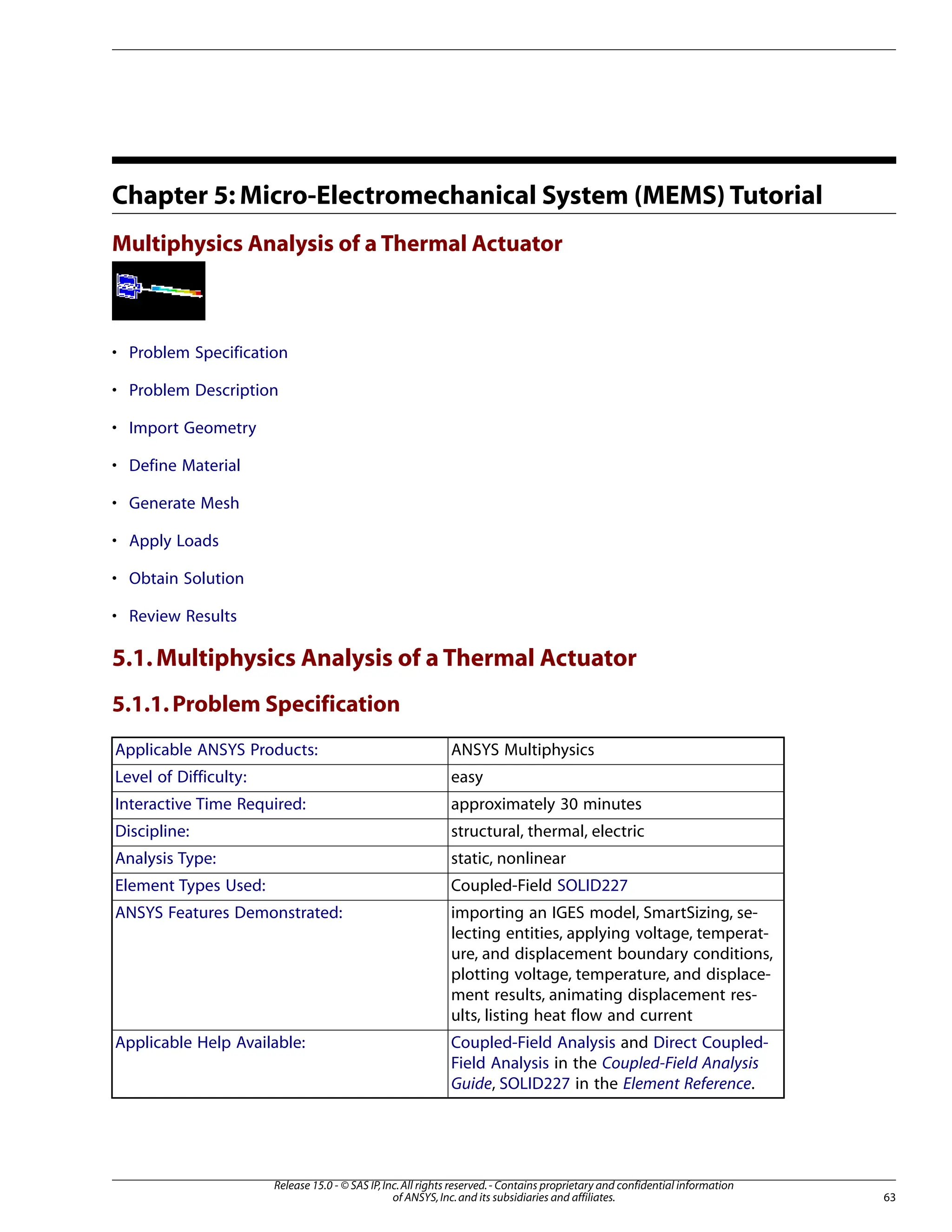 Chapter 5: Micro-Electromechanical System (MEMS) Tutorial
Multiphysics Analysis of a Thermal Actuator
• Problem Specification
• Problem Description
• Import Geometry
• Define Material
• Generate Mesh
• Apply Loads
• Obtain Solution
• Review Results
5.1.Multiphysics Analysis of a Thermal Actuator
5.1.1.Problem Specification
ANSYS Multiphysics
Applicable ANSYS Products:
easy
Level of Difficulty:
approximately 30 minutes
Interactive Time Required:
structural, thermal, electric
Discipline:
static, nonlinear
Analysis Type:
Coupled-Field SOLID227
Element Types Used:
importing an IGES model, SmartSizing, se-
lecting entities, applying voltage, temperat-
ANSYS Features Demonstrated:
ure, and displacement boundary conditions,
plotting voltage, temperature, and displace-
ment results, animating displacement res-
ults, listing heat flow and current
Coupled-Field Analysis and Direct Coupled-
Field Analysis in the Coupled-Field Analysis
Guide, SOLID227 in the Element Reference.
Applicable Help Available:
63
Release 15.0 - © SAS IP,Inc.All rights reserved.- Contains proprietary and confidential information
of ANSYS,Inc.and its subsidiaries and affiliates.
 