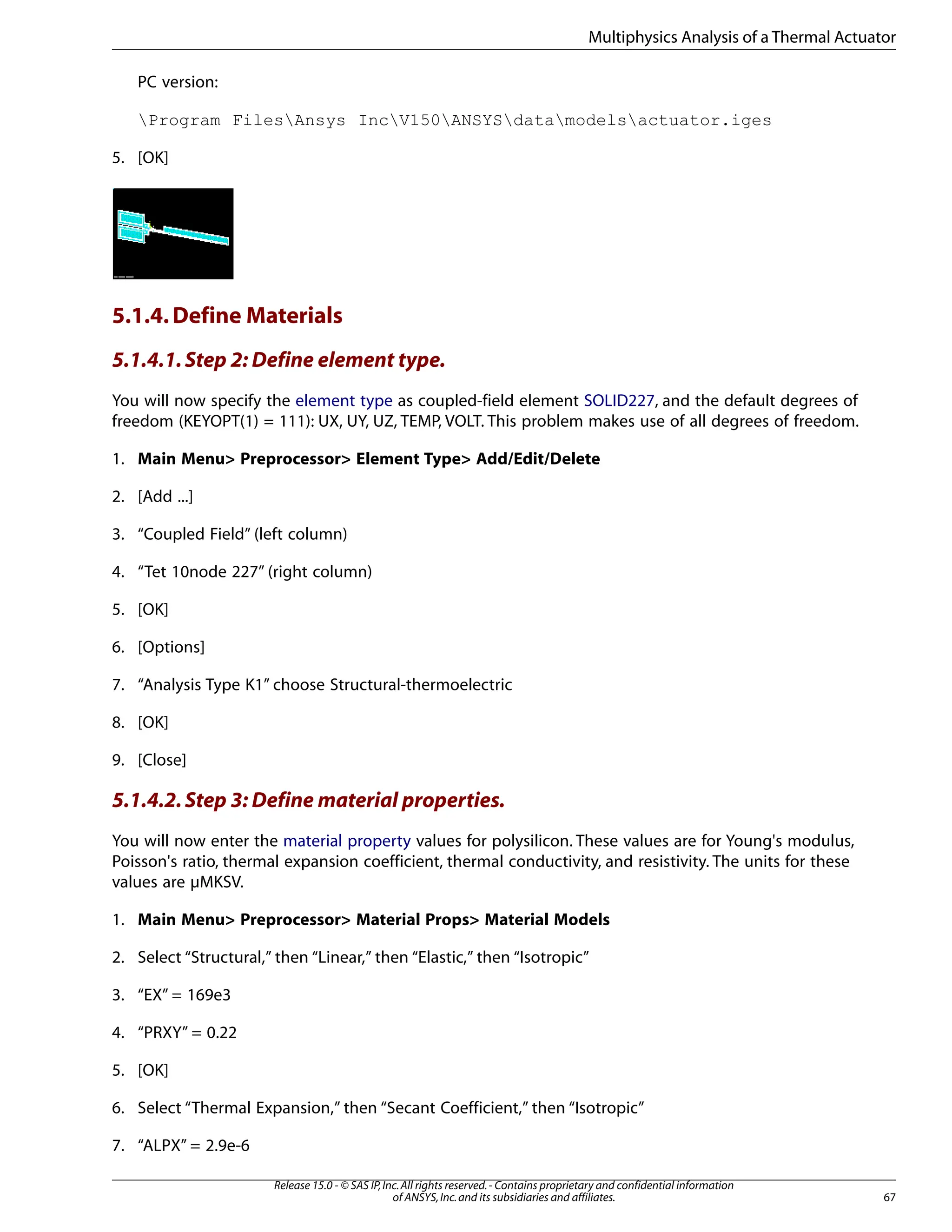 PC version:
Program FilesAnsys IncV150ANSYSdatamodelsactuator.iges
5. [OK]
5.1.4.Define Materials
5.1.4.1.Step 2: Define element type.
You will now specify the element type as coupled-field element SOLID227, and the default degrees of
freedom (KEYOPT(1) = 111): UX, UY, UZ, TEMP, VOLT. This problem makes use of all degrees of freedom.
1. Main Menu> Preprocessor> Element Type> Add/Edit/Delete
2. [Add ...]
3. “Coupled Field” (left column)
4. “Tet 10node 227” (right column)
5. [OK]
6. [Options]
7. “Analysis Type K1” choose Structural-thermoelectric
8. [OK]
9. [Close]
5.1.4.2.Step 3: Define material properties.
You will now enter the material property values for polysilicon. These values are for Young's modulus,
Poisson's ratio, thermal expansion coefficient, thermal conductivity, and resistivity. The units for these
values are µMKSV.
1. Main Menu> Preprocessor> Material Props> Material Models
2. Select “Structural,” then “Linear,” then “Elastic,” then “Isotropic”
3. “EX” = 169e3
4. “PRXY” = 0.22
5. [OK]
6. Select “Thermal Expansion,” then “Secant Coefficient,” then “Isotropic”
7. “ALPX” = 2.9e-6
67
Release 15.0 - © SAS IP,Inc.All rights reserved.- Contains proprietary and confidential information
of ANSYS,Inc.and its subsidiaries and affiliates.
Multiphysics Analysis of a Thermal Actuator
 
