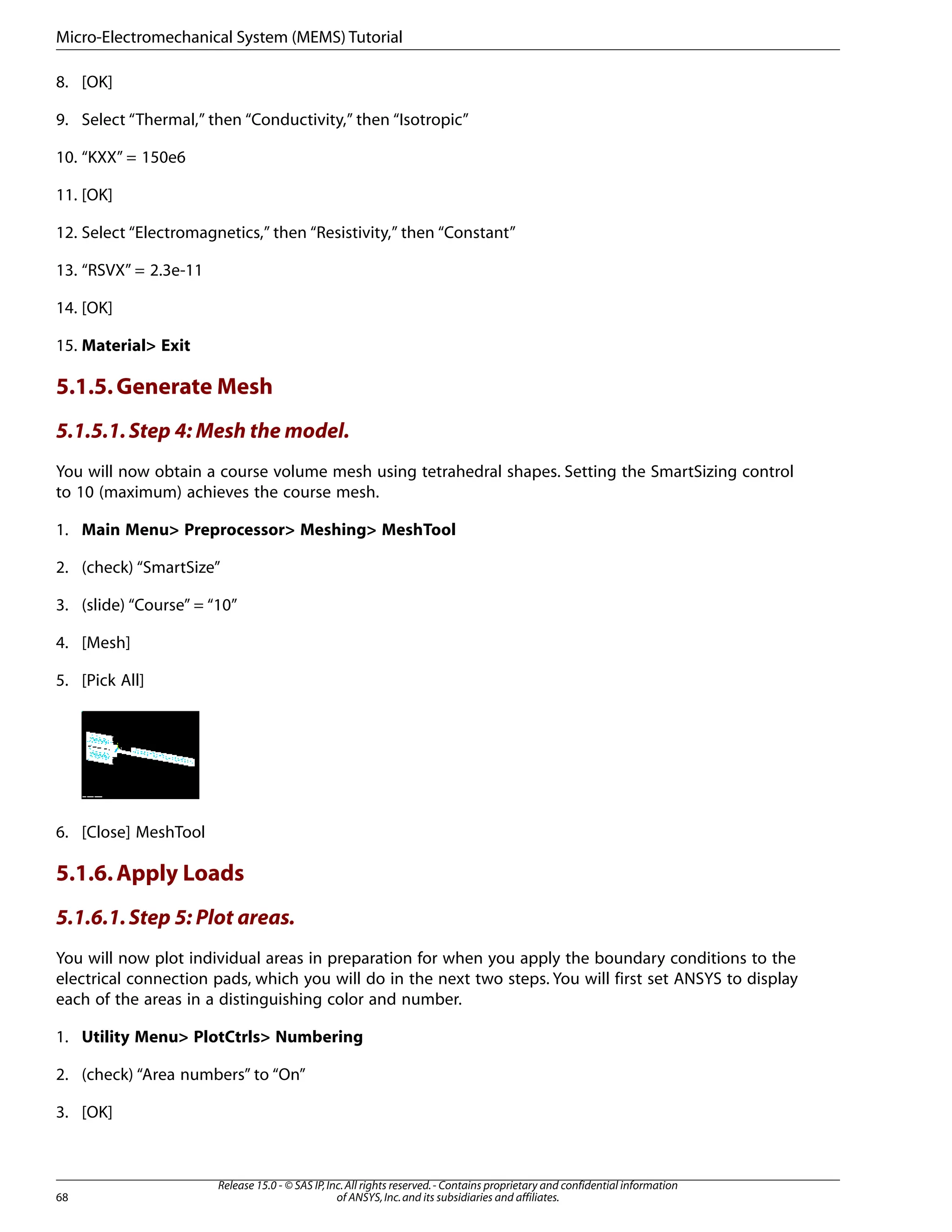 8. [OK]
9. Select “Thermal,” then “Conductivity,” then “Isotropic”
10. “KXX” = 150e6
11. [OK]
12. Select “Electromagnetics,” then “Resistivity,” then “Constant”
13. “RSVX” = 2.3e-11
14. [OK]
15. Material> Exit
5.1.5.Generate Mesh
5.1.5.1.Step 4: Mesh the model.
You will now obtain a course volume mesh using tetrahedral shapes. Setting the SmartSizing control
to 10 (maximum) achieves the course mesh.
1. Main Menu> Preprocessor> Meshing> MeshTool
2. (check) “SmartSize”
3. (slide) “Course” = “10”
4. [Mesh]
5. [Pick All]
6. [Close] MeshTool
5.1.6.Apply Loads
5.1.6.1.Step 5: Plot areas.
You will now plot individual areas in preparation for when you apply the boundary conditions to the
electrical connection pads, which you will do in the next two steps. You will first set ANSYS to display
each of the areas in a distinguishing color and number.
1. Utility Menu> PlotCtrls> Numbering
2. (check) “Area numbers” to “On”
3. [OK]
Release 15.0 - © SAS IP,Inc.All rights reserved.- Contains proprietary and confidential information
of ANSYS,Inc.and its subsidiaries and affiliates.
68
Micro-Electromechanical System (MEMS) Tutorial
 