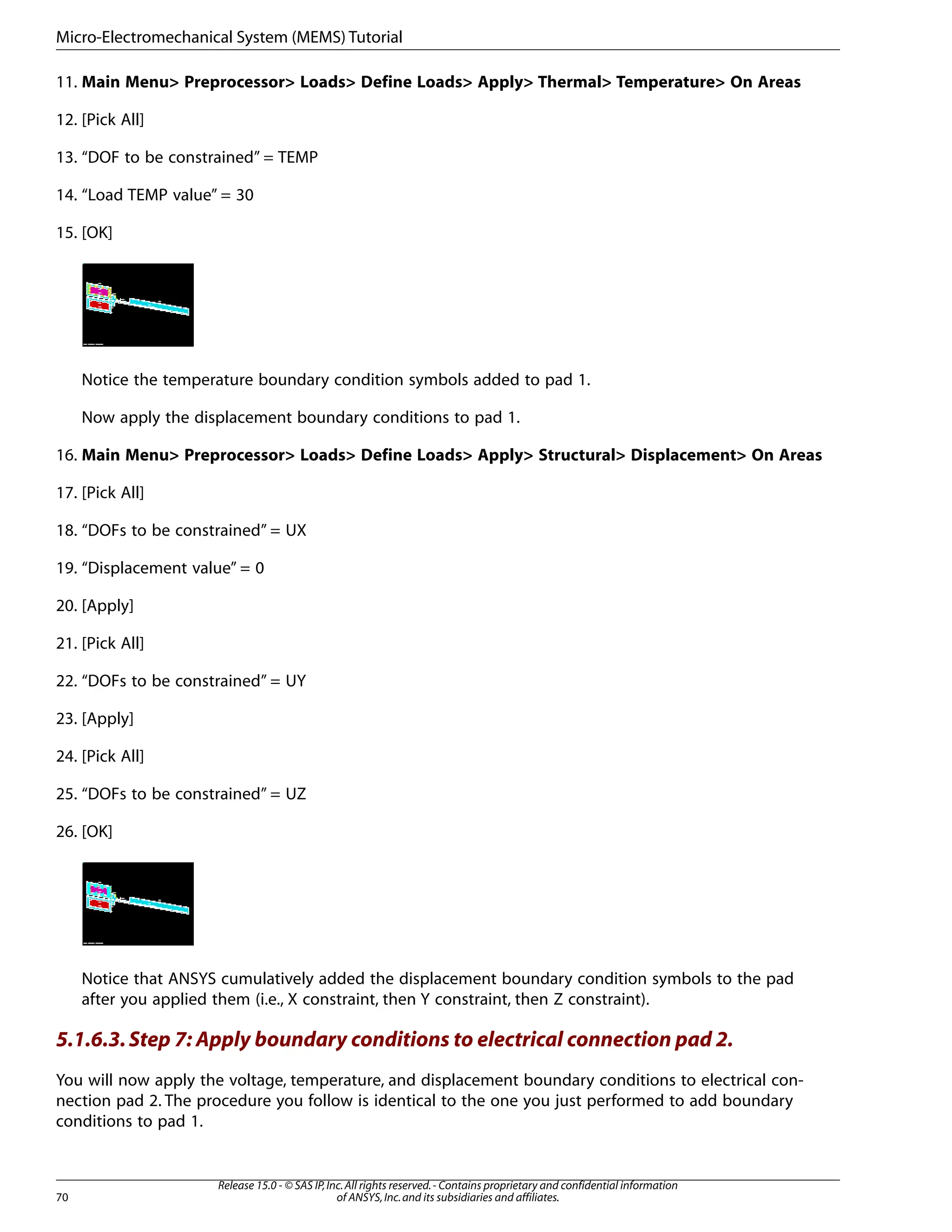11. Main Menu> Preprocessor> Loads> Define Loads> Apply> Thermal> Temperature> On Areas
12. [Pick All]
13. “DOF to be constrained” = TEMP
14. “Load TEMP value” = 30
15. [OK]
Notice the temperature boundary condition symbols added to pad 1.
Now apply the displacement boundary conditions to pad 1.
16. Main Menu> Preprocessor> Loads> Define Loads> Apply> Structural> Displacement> On Areas
17. [Pick All]
18. “DOFs to be constrained” = UX
19. “Displacement value” = 0
20. [Apply]
21. [Pick All]
22. “DOFs to be constrained” = UY
23. [Apply]
24. [Pick All]
25. “DOFs to be constrained” = UZ
26. [OK]
Notice that ANSYS cumulatively added the displacement boundary condition symbols to the pad
after you applied them (i.e., X constraint, then Y constraint, then Z constraint).
5.1.6.3.Step 7: Apply boundary conditions to electrical connection pad 2.
You will now apply the voltage, temperature, and displacement boundary conditions to electrical con-
nection pad 2. The procedure you follow is identical to the one you just performed to add boundary
conditions to pad 1.
Release 15.0 - © SAS IP,Inc.All rights reserved.- Contains proprietary and confidential information
of ANSYS,Inc.and its subsidiaries and affiliates.
70
Micro-Electromechanical System (MEMS) Tutorial
 