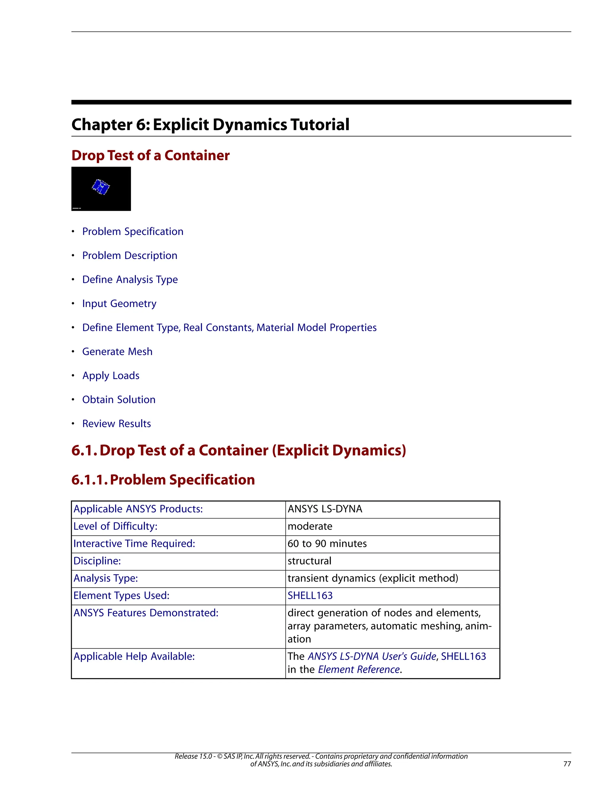 Chapter 6: Explicit Dynamics Tutorial
Drop Test of a Container
• Problem Specification
• Problem Description
• Define Analysis Type
• Input Geometry
• Define Element Type, Real Constants, Material Model Properties
• Generate Mesh
• Apply Loads
• Obtain Solution
• Review Results
6.1.Drop Test of a Container (Explicit Dynamics)
6.1.1.Problem Specification
ANSYS LS-DYNA
Applicable ANSYS Products:
moderate
Level of Difficulty:
60 to 90 minutes
Interactive Time Required:
structural
Discipline:
transient dynamics (explicit method)
Analysis Type:
SHELL163
Element Types Used:
direct generation of nodes and elements,
array parameters, automatic meshing, anim-
ation
ANSYS Features Demonstrated:
The ANSYS LS-DYNA User's Guide, SHELL163
in the Element Reference.
Applicable Help Available:
77
Release 15.0 - © SAS IP,Inc.All rights reserved.- Contains proprietary and confidential information
of ANSYS,Inc.and its subsidiaries and affiliates.
 