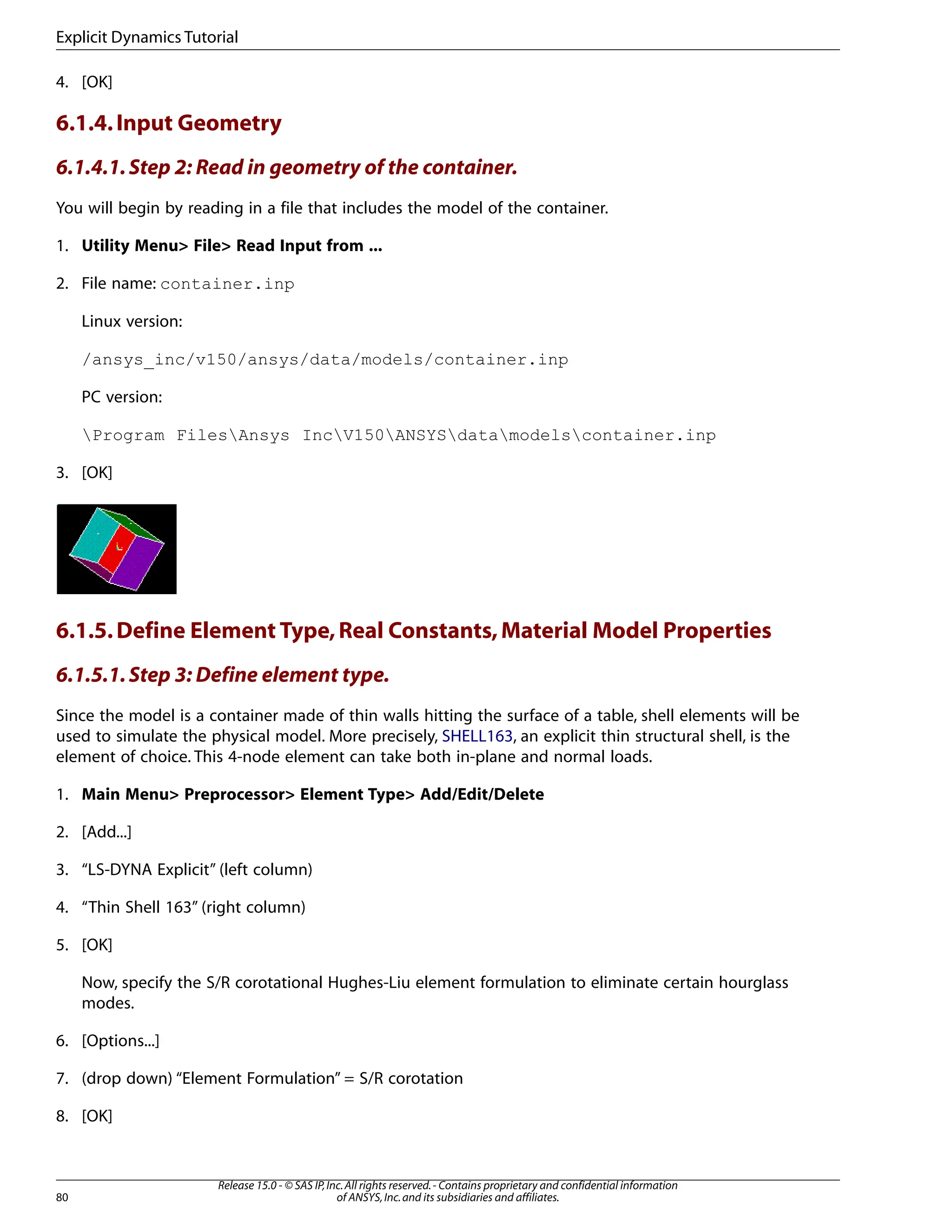 4. [OK]
6.1.4.Input Geometry
6.1.4.1.Step 2: Read in geometry of the container.
You will begin by reading in a file that includes the model of the container.
1. Utility Menu> File> Read Input from ...
2. File name: container.inp
Linux version:
/ansys_inc/v150/ansys/data/models/container.inp
PC version:
Program FilesAnsys IncV150ANSYSdatamodelscontainer.inp
3. [OK]
6.1.5.Define Element Type,Real Constants,Material Model Properties
6.1.5.1.Step 3: Define element type.
Since the model is a container made of thin walls hitting the surface of a table, shell elements will be
used to simulate the physical model. More precisely, SHELL163, an explicit thin structural shell, is the
element of choice. This 4-node element can take both in-plane and normal loads.
1. Main Menu> Preprocessor> Element Type> Add/Edit/Delete
2. [Add...]
3. “LS-DYNA Explicit” (left column)
4. “Thin Shell 163” (right column)
5. [OK]
Now, specify the S/R corotational Hughes-Liu element formulation to eliminate certain hourglass
modes.
6. [Options...]
7. (drop down) “Element Formulation” = S/R corotation
8. [OK]
Release 15.0 - © SAS IP,Inc.All rights reserved.- Contains proprietary and confidential information
of ANSYS,Inc.and its subsidiaries and affiliates.
80
Explicit Dynamics Tutorial
 