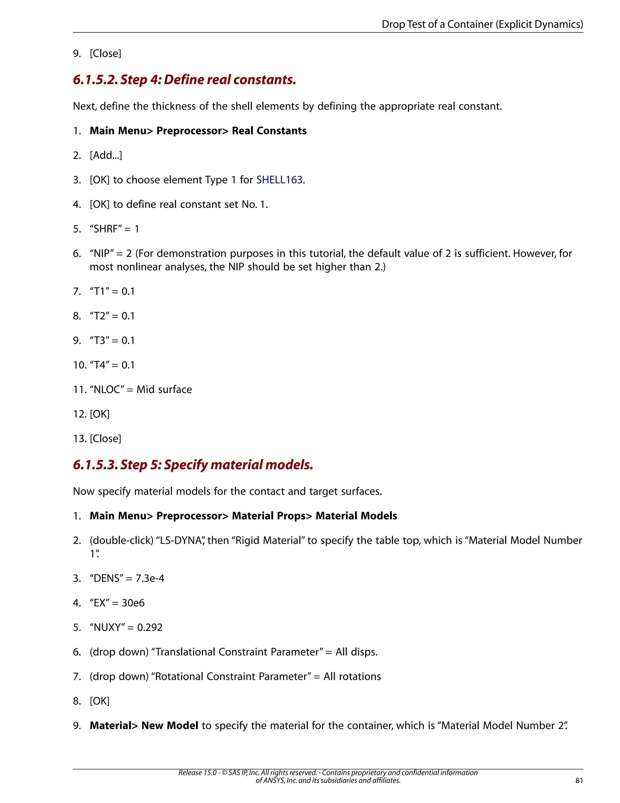 9. [Close]
6.1.5.2.Step 4: Define real constants.
Next, define the thickness of the shell elements by defining the appropriate real constant.
1. Main Menu> Preprocessor> Real Constants
2. [Add...]
3. [OK] to choose element Type 1 for SHELL163.
4. [OK] to define real constant set No. 1.
5. “SHRF” = 1
6. “NIP” = 2 (For demonstration purposes in this tutorial, the default value of 2 is sufficient. However, for
most nonlinear analyses, the NIP should be set higher than 2.)
7. “T1” = 0.1
8. “T2” = 0.1
9. “T3” = 0.1
10. “T4” = 0.1
11. “NLOC” = Mid surface
12. [OK]
13. [Close]
6.1.5.3.Step 5: Specify material models.
Now specify material models for the contact and target surfaces.
1. Main Menu> Preprocessor> Material Props> Material Models
2. (double-click) “LS-DYNA”
, then “Rigid Material” to specify the table top, which is “Material Model Number
1”
.
3. “DENS” = 7.3e-4
4. “EX” = 30e6
5. “NUXY” = 0.292
6. (drop down) “Translational Constraint Parameter” = All disps.
7. (drop down) “Rotational Constraint Parameter” = All rotations
8. [OK]
9. Material> New Model to specify the material for the container, which is “Material Model Number 2”
.
81
Release 15.0 - © SAS IP,Inc.All rights reserved.- Contains proprietary and confidential information
of ANSYS,Inc.and its subsidiaries and affiliates.
Drop Test of a Container (Explicit Dynamics)
 
