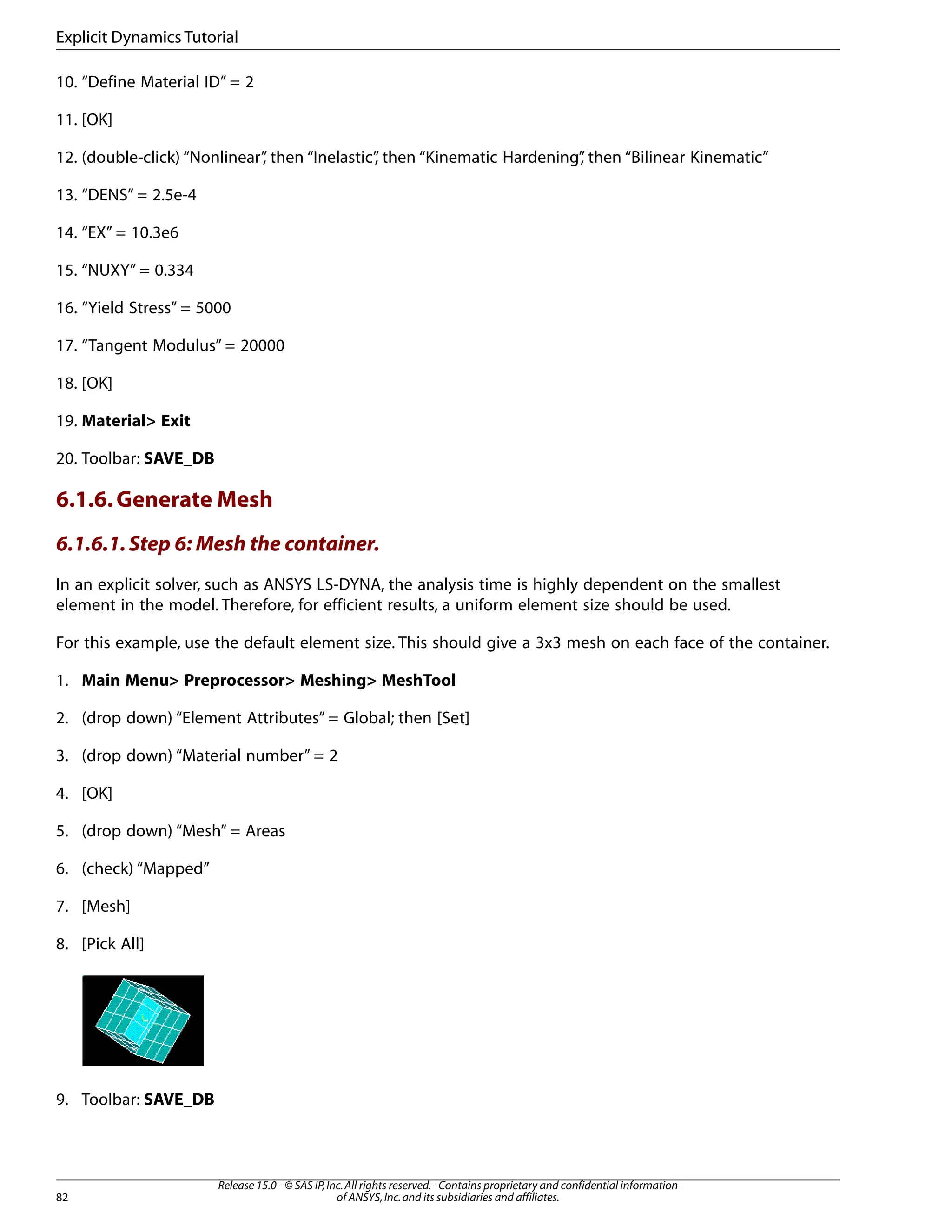 10. “Define Material ID” = 2
11. [OK]
12. (double-click) “Nonlinear”
, then “Inelastic”
, then “Kinematic Hardening”
, then “Bilinear Kinematic”
13. “DENS” = 2.5e-4
14. “EX” = 10.3e6
15. “NUXY” = 0.334
16. “Yield Stress” = 5000
17. “Tangent Modulus” = 20000
18. [OK]
19. Material> Exit
20. Toolbar: SAVE_DB
6.1.6.Generate Mesh
6.1.6.1.Step 6: Mesh the container.
In an explicit solver, such as ANSYS LS-DYNA, the analysis time is highly dependent on the smallest
element in the model. Therefore, for efficient results, a uniform element size should be used.
For this example, use the default element size. This should give a 3x3 mesh on each face of the container.
1. Main Menu> Preprocessor> Meshing> MeshTool
2. (drop down) “Element Attributes” = Global; then [Set]
3. (drop down) “Material number” = 2
4. [OK]
5. (drop down) “Mesh” = Areas
6. (check) “Mapped”
7. [Mesh]
8. [Pick All]
9. Toolbar: SAVE_DB
Release 15.0 - © SAS IP,Inc.All rights reserved.- Contains proprietary and confidential information
of ANSYS,Inc.and its subsidiaries and affiliates.
82
Explicit Dynamics Tutorial
 