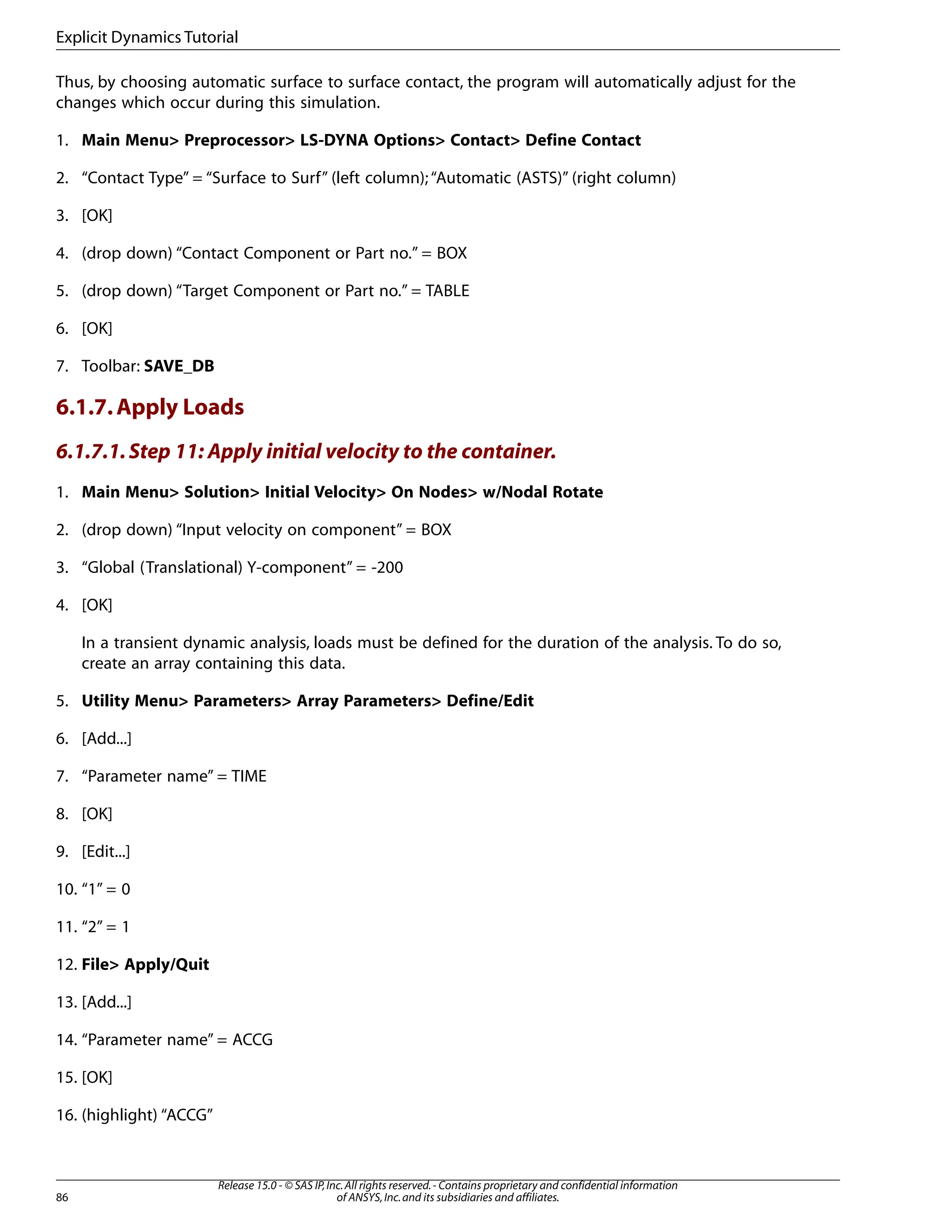 Thus, by choosing automatic surface to surface contact, the program will automatically adjust for the
changes which occur during this simulation.
1. Main Menu> Preprocessor> LS-DYNA Options> Contact> Define Contact
2. “Contact Type” = “Surface to Surf” (left column);“Automatic (ASTS)” (right column)
3. [OK]
4. (drop down) “Contact Component or Part no.” = BOX
5. (drop down) “Target Component or Part no.” = TABLE
6. [OK]
7. Toolbar: SAVE_DB
6.1.7.Apply Loads
6.1.7.1.Step 11: Apply initial velocity to the container.
1. Main Menu> Solution> Initial Velocity> On Nodes> w/Nodal Rotate
2. (drop down) “Input velocity on component” = BOX
3. “Global (Translational) Y-component” = -200
4. [OK]
In a transient dynamic analysis, loads must be defined for the duration of the analysis. To do so,
create an array containing this data.
5. Utility Menu> Parameters> Array Parameters> Define/Edit
6. [Add...]
7. “Parameter name” = TIME
8. [OK]
9. [Edit...]
10. “1” = 0
11. “2” = 1
12. File> Apply/Quit
13. [Add...]
14. “Parameter name” = ACCG
15. [OK]
16. (highlight) “ACCG”
Release 15.0 - © SAS IP,Inc.All rights reserved.- Contains proprietary and confidential information
of ANSYS,Inc.and its subsidiaries and affiliates.
86
Explicit Dynamics Tutorial
 
