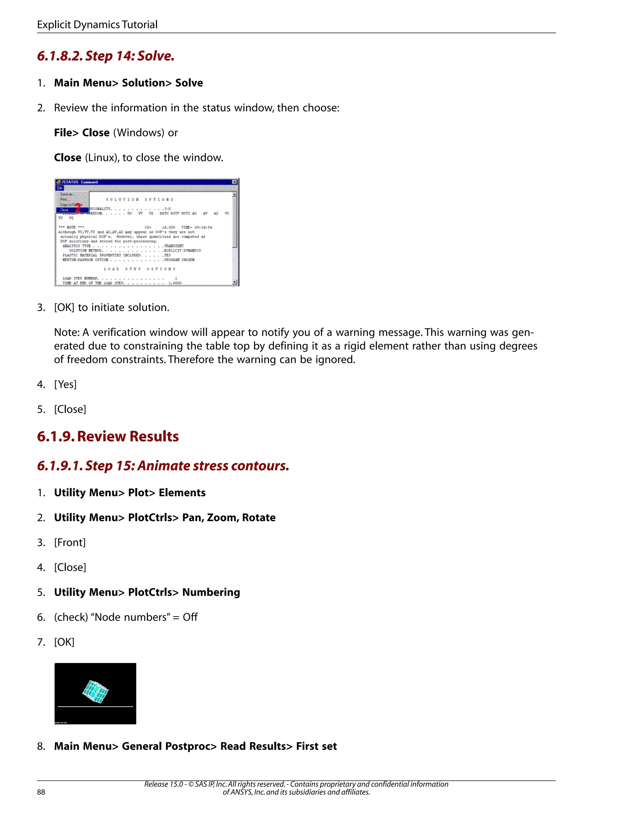 6.1.8.2.Step 14: Solve.
1. Main Menu> Solution> Solve
2. Review the information in the status window, then choose:
File> Close (Windows) or
Close (Linux), to close the window.
3. [OK] to initiate solution.
Note: A verification window will appear to notify you of a warning message. This warning was gen-
erated due to constraining the table top by defining it as a rigid element rather than using degrees
of freedom constraints. Therefore the warning can be ignored.
4. [Yes]
5. [Close]
6.1.9.Review Results
6.1.9.1.Step 15: Animate stress contours.
1. Utility Menu> Plot> Elements
2. Utility Menu> PlotCtrls> Pan, Zoom, Rotate
3. [Front]
4. [Close]
5. Utility Menu> PlotCtrls> Numbering
6. (check) “Node numbers” = Off
7. [OK]
8. Main Menu> General Postproc> Read Results> First set
Release 15.0 - © SAS IP,Inc.All rights reserved.- Contains proprietary and confidential information
of ANSYS,Inc.and its subsidiaries and affiliates.
88
Explicit Dynamics Tutorial
 