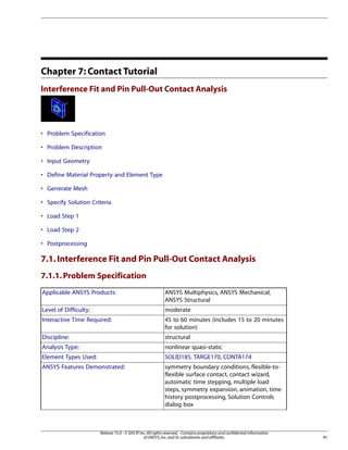 Chapter 7: Contact Tutorial
Interference Fit and Pin Pull-Out Contact Analysis
• Problem Specification
• Problem Description
• Input Geometry
• Define Material Property and Element Type
• Generate Mesh
• Specify Solution Criteria
• Load Step 1
• Load Step 2
• Postprocessing
7.1.Interference Fit and Pin Pull-Out Contact Analysis
7.1.1.Problem Specification
ANSYS Multiphysics, ANSYS Mechanical,
ANSYS Structural
Applicable ANSYS Products:
moderate
Level of Difficulty:
45 to 60 minutes (includes 15 to 20 minutes
for solution)
Interactive Time Required:
structural
Discipline:
nonlinear quasi-static
Analysis Type:
SOLID185, TARGE170, CONTA174
Element Types Used:
symmetry boundary conditions, flexible-to-
flexible surface contact, contact wizard,
ANSYS Features Demonstrated:
automatic time stepping, multiple load
steps, symmetry expansion, animation, time
history postprocessing, Solution Controls
dialog box
91
Release 15.0 - © SAS IP,Inc.All rights reserved.- Contains proprietary and confidential information
of ANSYS,Inc.and its subsidiaries and affiliates.
 