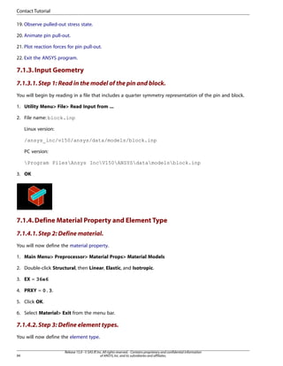 19. Observe pulled-out stress state.
20. Animate pin pull-out.
21. Plot reaction forces for pin pull-out.
22. Exit the ANSYS program.
7.1.3.Input Geometry
7.1.3.1.Step 1: Read in the model of the pin and block.
You will begin by reading in a file that includes a quarter symmetry representation of the pin and block.
1. Utility Menu> File> Read Input from ...
2. File name: block.inp
Linux version:
/ansys_inc/v150/ansys/data/models/block.inp
PC version:
Program FilesAnsys IncV150ANSYSdatamodelsblock.inp
3. OK
7.1.4.Define Material Property and Element Type
7.1.4.1.Step 2: Define material.
You will now define the material property.
1. Main Menu> Preprocessor> Material Props> Material Models
2. Double-click Structural, then Linear, Elastic, and Isotropic.
3. EX = 36e6
4. PRXY = 0.3.
5. Click OK.
6. Select Material> Exit from the menu bar.
7.1.4.2.Step 3: Define element types.
You will now define the element type.
Release 15.0 - © SAS IP,Inc.All rights reserved.- Contains proprietary and confidential information
of ANSYS,Inc.and its subsidiaries and affiliates.
94
Contact Tutorial
 