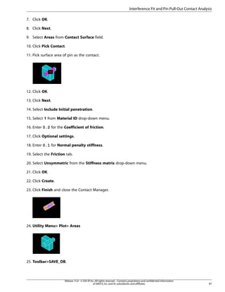 7. Click OK.
8. Click Next.
9. Select Areas from Contact Surface field.
10. Click Pick Contact.
11. Pick surface area of pin as the contact.
12. Click OK.
13. Click Next.
14. Select Include Initial penetration.
15. Select 1 from Material ID drop-down menu.
16. Enter 0.2 for the Coefficient of friction.
17. Click Optional settings.
18. Enter 0.1 for Normal penalty stiffness.
19. Select the Friction tab.
20. Select Unsymmetric from the Stiffness matrix drop-down menu.
21. Click OK.
22. Click Create.
23. Click Finish and close the Contact Manager.
24. Utility Menu> Plot> Areas
25. Toolbar>SAVE_DB.
97
Release 15.0 - © SAS IP,Inc.All rights reserved.- Contains proprietary and confidential information
of ANSYS,Inc.and its subsidiaries and affiliates.
Interference Fit and Pin Pull-Out Contact Analysis
 