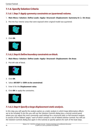 7.1.6.Specify Solution Criteria
7.1.6.1.Step 7: Apply symmetry constraints on (quartered) volume.
1. Main Menu> Solution> Define Loads> Apply> Structural> Displacement> Symmetry B. C.> On Areas
2. Pick the four interior areas that were exposed when original model was quartered.
3. Click OK.
7.1.6.2.Step 8: Define boundary constraints on block.
1. Main Menu> Solution> Define Loads> Apply> Structural> Displacement> On Areas
2. Pick left side of block.
3. Click OK.
4. Select All DOF for DOFs to be constrained.
5. Enter 0 for the Displacement value.
6. Click OK to apply the constraints.
7.1.6.3.Step 9: Specify a large displacement static analysis.
In this step, you will specify the analysis option as a static analysis in which large deformation effects
are to be included. To do this, you will use the Solution Controls dialog box, a central control panel
where you can adjust the most commonly used settings for a structural static or full transient analysis.
It consists of five tabbed "pages," each of which contains a set of related solution controls. You will use
the Solution Controls dialog box again in this tutorial, to specify options for each of the load steps.
Release 15.0 - © SAS IP,Inc.All rights reserved.- Contains proprietary and confidential information
of ANSYS,Inc.and its subsidiaries and affiliates.
98
Contact Tutorial
 