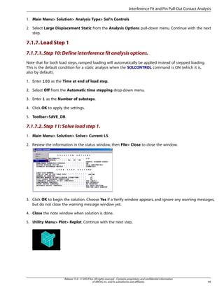 1. Main Menu> Solution> Analysis Type> Sol'n Controls
2. Select Large Displacement Static from the Analysis Options pull-down menu. Continue with the next
step.
7.1.7.Load Step 1
7.1.7.1.Step 10: Define interference fit analysis options.
Note that for both load steps, ramped loading will automatically be applied instead of stepped loading.
This is the default condition for a static analysis when the SOLCONTROL command is ON (which it is,
also by default).
1. Enter 100 as the Time at end of load step.
2. Select Off from the Automatic time stepping drop-down menu.
3. Enter 1 as the Number of substeps.
4. Click OK to apply the settings.
5. Toolbar>SAVE_DB.
7.1.7.2.Step 11: Solve load step 1.
1. Main Menu> Solution> Solve> Current LS
2. Review the information in the status window, then File> Close to close the window.
3. Click OK to begin the solution. Choose Yes if a Verify window appears, and ignore any warning messages,
but do not close the warning message window yet.
4. Close the note window when solution is done.
5. Utility Menu> Plot> Replot. Continue with the next step.
99
Release 15.0 - © SAS IP,Inc.All rights reserved.- Contains proprietary and confidential information
of ANSYS,Inc.and its subsidiaries and affiliates.
Interference Fit and Pin Pull-Out Contact Analysis
 