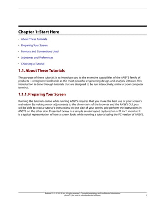 Chapter 1: Start Here
• About These Tutorials
• Preparing Your Screen
• Formats and Conventions Used
• Jobnames and Preferences
• Choosing a Tutorial
1.1.About These Tutorials
The purpose of these tutorials is to introduce you to the extensive capabilities of the ANSYS family of
products -- recognized worldwide as the most powerful engineering design and analysis software. This
introduction is done through tutorials that are designed to be run interactively, online at your computer
terminal.
1.1.1.Preparing Your Screen
Running the tutorials online while running ANSYS requires that you make the best use of your screen's
real estate. By making minor adjustments to the dimensions of the browser and the ANSYS GUI, you
will be able to read a tutorial's instructions on one side of your screen, and perform the instructions in
ANSYS on the other side. Presented below is a sample screen layout captured on a 21 inch monitor. It
is a typical representation of how a screen looks while running a tutorial using the PC version of ANSYS.
1
Release 15.0 - © SAS IP,Inc.All rights reserved.- Contains proprietary and confidential information
of ANSYS,Inc.and its subsidiaries and affiliates.
 