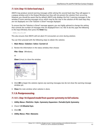 7.1.8.4.Step 15: Solve load step 2.
ANSYS may produce several warning messages while solving this second load step. They will appear in
a popup window and in the Output Window, but they will not prevent the solution from occurring.
However, you should be aware that by default, ANSYS only displays the first 5 warning messages in the
window. If more warning messages occur, which may be the case in the solution of this load step, they
are not displayed, nor is the “Solution is Done!” message displayed.
To ensure that the “Solution is Done!” message appears, you are highly advised to change the setting
that controls the number of messages that are displayed from 5 to 100. To do this, type the following
in the Input Window, then press the Enter key:
/NERR,100,100,OFF
This also ensures that ANSYS will not abort if it encounters an error during solution.
You can then proceed with the following steps to obtain the solution.
1. Main Menu> Solution> Solve> Current LS
2. Review the information in the status window, then choose:
File> Close (Windows),
or
Close (Linux), to close the window.
3. Click OK to begin the solution. Ignore any warning messages, but do not close the warning message
window yet.
4. Close the note window when solution is done.
7.1.9.Postprocessing
7.1.9.1.Step 16: Expand model from quarter symmetry to full volume.
1. Utility Menu> PlotCtrls> Style> Symmetry Expansion> Periodic/Cyclic Symmetry
2. Check 1/4 Dihedral Sym.
3. Click OK.
4. Utility Menu> Plot> Elements
101
Release 15.0 - © SAS IP,Inc.All rights reserved.- Contains proprietary and confidential information
of ANSYS,Inc.and its subsidiaries and affiliates.
Interference Fit and Pin Pull-Out Contact Analysis
 
