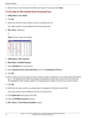 8. Make choices in the Animation Controller (not shown), if necessary, then Close.
7.1.9.6.Step 21: Plot reaction forces for pin pull-out.
1. Utility Menu> List> Nodes
2. Click OK.
3. Make note of all the node numbers whose Z coordinates are 4.5.
Your node numbers may be different from those shown here.
4. File> Close (Windows),
or
Close (Linux), to close the window.
5. Utility Menu> Plot> Volumes
6. Main Menu> TimeHist Postproc
7. Select Add Data (left most button).
8. Select Reaction Forces, Structural Forces, and then Z-Component of Force.
9. Click OK.
10. Pick a node on the front surface of the pin whose number corresponds to one of the nodes listed above
for z = 4.5. (Hold down the left mouse button and drag the mouse cursor across the front of the pin.
The highlighted node numbers appear in the picking menu. Upclick on the one you want to select.)
11. Click OK.
12. Verify that the node number you picked above is displayed in the Node number field.
Your node number may be different from the one shown here.
13. Click Graph data (third button from left) .
14. Close all EXTREM Command windows.
15. File> Close the Time History Variables window.
Release 15.0 - © SAS IP,Inc.All rights reserved.- Contains proprietary and confidential information
of ANSYS,Inc.and its subsidiaries and affiliates.
104
Contact Tutorial
 