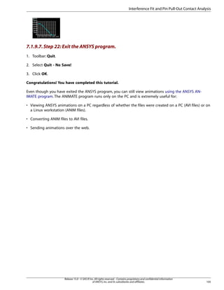 7.1.9.7.Step 22: Exit the ANSYS program.
1. Toolbar: Quit.
2. Select Quit - No Save!
3. Click OK.
Congratulations! You have completed this tutorial.
Even though you have exited the ANSYS program, you can still view animations using the ANSYS AN-
IMATE program. The ANIMATE program runs only on the PC and is extremely useful for:
• Viewing ANSYS animations on a PC regardless of whether the files were created on a PC (AVI files) or on
a Linux workstation (ANIM files).
• Converting ANIM files to AVI files.
• Sending animations over the web.
105
Release 15.0 - © SAS IP,Inc.All rights reserved.- Contains proprietary and confidential information
of ANSYS,Inc.and its subsidiaries and affiliates.
Interference Fit and Pin Pull-Out Contact Analysis
 