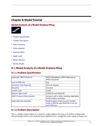 Chapter 8: Modal Tutorial
Modal Analysis of a Model Airplane Wing
• Problem Specification
• Problem Description
• Input Geometry
• Define Material
• Generate Mesh
• Apply Loads
• Obtain Solution
• Review Results
8.1.Modal Analysis of a Model Airplane Wing
8.1.1.Problem Specification
ANSYS Multiphysics, ANSYS Mechanical,
ANSYS Structural
Applicable ANSYS Products:
easy
Level of Difficulty:
30 to 45 minutes
Interactive Time Required:
structural
Discipline:
modal
Analysis Type:
PLANE182 and SOLID185
Element Types Used:
extrusion with a mesh, selecting, eigenvalue
modal analysis, animation
ANSYS Features Demonstrated:
Modal Analysis in the Structural Analysis
Guide, PLANE182 and SOLID185 in the Ele-
ment Reference.
Applicable Help Available:
8.1.2.Problem Description
This is a simple modal analysis of a wing of a model airplane. The wing is of uniform configuration
along its length and its cross-sectional area is defined to be a straight line and a spline as shown. It is
107
Release 15.0 - © SAS IP,Inc.All rights reserved.- Contains proprietary and confidential information
of ANSYS,Inc.and its subsidiaries and affiliates.
 