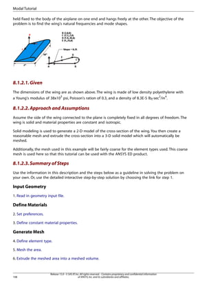 held fixed to the body of the airplane on one end and hangs freely at the other. The objective of the
problem is to find the wing's natural frequencies and mode shapes.
8.1.2.1.Given
The dimensions of the wing are as shown above. The wing is made of low density polyethylene with
a Young's modulus of 38x103
psi, Poisson's ration of 0.3, and a density of 8.3E-5 lbf-sec2
/in4
.
8.1.2.2.Approach and Assumptions
Assume the side of the wing connected to the plane is completely fixed in all degrees of freedom. The
wing is solid and material properties are constant and isotropic.
Solid modeling is used to generate a 2-D model of the cross-section of the wing. You then create a
reasonable mesh and extrude the cross-section into a 3-D solid model which will automatically be
meshed.
Additionally, the mesh used in this example will be fairly coarse for the element types used. This coarse
mesh is used here so that this tutorial can be used with the ANSYS ED product.
8.1.2.3.Summary of Steps
Use the information in this description and the steps below as a guideline in solving the problem on
your own. Or, use the detailed interactive step-by-step solution by choosing the link for step 1.
Input Geometry
1. Read in geometry input file.
Define Materials
2. Set preferences.
3. Define constant material properties.
Generate Mesh
4. Define element type.
5. Mesh the area.
6. Extrude the meshed area into a meshed volume.
Release 15.0 - © SAS IP,Inc.All rights reserved.- Contains proprietary and confidential information
of ANSYS,Inc.and its subsidiaries and affiliates.
108
Modal Tutorial
 