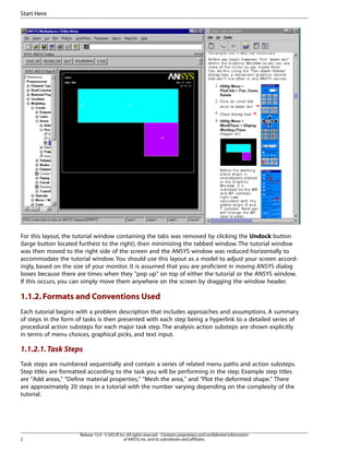 For this layout, the tutorial window containing the tabs was removed by clicking the Undock button
(large button located furthest to the right), then minimizing the tabbed window. The tutorial window
was then moved to the right side of the screen and the ANSYS window was reduced horizontally to
accommodate the tutorial window. You should use this layout as a model to adjust your screen accord-
ingly, based on the size of your monitor. It is assumed that you are proficient in moving ANSYS dialog
boxes because there are times when they "pop up" on top of either the tutorial or the ANSYS window.
If this occurs, you can simply move them anywhere on the screen by dragging the window header.
1.1.2.Formats and Conventions Used
Each tutorial begins with a problem description that includes approaches and assumptions. A summary
of steps in the form of tasks is then presented with each step being a hyperlink to a detailed series of
procedural action substeps for each major task step. The analysis action substeps are shown explicitly
in terms of menu choices, graphical picks, and text input.
1.1.2.1.Task Steps
Task steps are numbered sequentially and contain a series of related menu paths and action substeps.
Step titles are formatted according to the task you will be performing in the step. Example step titles
are "Add areas," "Define material properties," "Mesh the area," and "Plot the deformed shape." There
are approximately 20 steps in a tutorial with the number varying depending on the complexity of the
tutorial.
Release 15.0 - © SAS IP,Inc.All rights reserved.- Contains proprietary and confidential information
of ANSYS,Inc.and its subsidiaries and affiliates.
2
Start Here
 