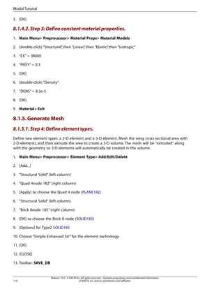 3. [OK]
8.1.4.2.Step 3: Define constant material properties.
1. Main Menu> Preprocessor> Material Props> Material Models
2. (double-click) “Structural”
, then “Linear”
, then “Elastic”
, then “Isotropic”
3. “EX” = 38000
4. “PRXY” = 0.3
5. [OK]
6. (double-click) “Density”
7. “DENS” = 8.3e-5
8. [OK]
9. Material> Exit
8.1.5.Generate Mesh
8.1.5.1.Step 4: Define element types.
Define two element types: a 2-D element and a 3-D element. Mesh the wing cross-sectional area with
2-D elements, and then extrude the area to create a 3-D volume. The mesh will be "extruded" along
with the geometry so 3-D elements will automatically be created in the volume.
1. Main Menu> Preprocessor> Element Type> Add/Edit/Delete
2. [Add...]
3. “Structural Solid” (left column)
4. “Quad 4node 182” (right column)
5. [Apply] to choose the Quad 4 node (PLANE182)
6. “Structural Solid” (left column)
7. “Brick 8node 185” (right column)
8. [OK] to choose the Brick 8 node (SOLID185)
9. [Options] for Type2 SOLID185
10. Choose “Simple Enhanced Str” for the element technology.
11. [OK]
12. [CLOSE]
13. Toolbar: SAVE_DB
Release 15.0 - © SAS IP,Inc.All rights reserved.- Contains proprietary and confidential information
of ANSYS,Inc.and its subsidiaries and affiliates.
110
Modal Tutorial
 