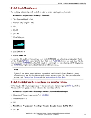 8.1.5.2.Step 5: Mesh the area.
The next step is to specify mesh controls in order to obtain a particular mesh density.
1. Main Menu> Preprocessor> Meshing> Mesh Tool
2. “Size Controls Global” = [Set]
3. “Element edge length” = 0.25
4. [OK]
5. [Mesh]
6. [Pick All]
7. [Close] Warning.
8. [Close] Meshtool
9. Toolbar: SAVE_DB
In designing this problem, the maximum node limit of ANSYS ED was taken into consideration. That is
why the 4-node PLANE182 element, rather than the 8-node PLANE183 element was used. Note that the
mesh contains a PLANE182 triangle, which results in a warning. If you are not using ANSYS ED, you may
use PLANE183 during the element definitions to avoid this message.
Note
The mesh you see on your screen may vary slightly from the mesh shown above. As a result
of this, you may see slightly different results during postprocessing. For a discussion of results
accuracy, see Planning Your Approach in the Modeling and Meshing Guide.
8.1.5.3.Step 6: Extrude the meshed area into a meshed volume.
In this step, the 3-D volume is generated by first changing the element type to SOLID185, which is
defined as element type 2, and then extruding the area into a volume.
1. Main Menu> Preprocessor> Modeling> Operate> Extrude> Elem Ext Opts
2. (drop down) “Element type number” = 2 SOLID185
3. “No. Elem divs” = 10
4. [OK]
5. Main Menu> Preprocessor> Modeling> Operate> Extrude> Areas> By XYZ Offset
6. [Pick All]
111
Release 15.0 - © SAS IP,Inc.All rights reserved.- Contains proprietary and confidential information
of ANSYS,Inc.and its subsidiaries and affiliates.
Modal Analysis of a Model Airplane Wing
 