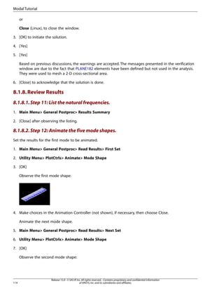 or
Close (Linux), to close the window.
3. [OK] to initiate the solution.
4. [Yes]
5. [Yes]
Based on previous discussions, the warnings are accepted. The messages presented in the verification
window are due to the fact that PLANE182 elements have been defined but not used in the analysis.
They were used to mesh a 2-D cross-sectional area.
6. [Close] to acknowledge that the solution is done.
8.1.8.Review Results
8.1.8.1.Step 11: List the natural frequencies.
1. Main Menu> General Postproc> Results Summary
2. [Close] after observing the listing.
8.1.8.2.Step 12: Animate the five mode shapes.
Set the results for the first mode to be animated.
1. Main Menu> General Postproc> Read Results> First Set
2. Utility Menu> PlotCtrls> Animate> Mode Shape
3. [OK]
Observe the first mode shape:
4. Make choices in the Animation Controller (not shown), if necessary, then choose Close.
Animate the next mode shape.
5. Main Menu> General Postproc> Read Results> Next Set
6. Utility Menu> PlotCtrls> Animate> Mode Shape
7. [OK]
Observe the second mode shape:
Release 15.0 - © SAS IP,Inc.All rights reserved.- Contains proprietary and confidential information
of ANSYS,Inc.and its subsidiaries and affiliates.
114
Modal Tutorial
 