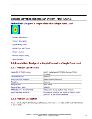 Chapter 9: Probabilistic Design System (PDS) Tutorial
Probabilistic Design of a Simple Plate with a Single Force Load
• Problem Specification
• Problem Description
• Specify Analysis File
• Define Input and Output
• Obtain Solution
• Perform Postprocessing
• Generate Report
9.1.Probabilistic Design of a Simple Plate with a Single Force Load
9.1.1.Problem Specification
ANSYS Multiphysics, ANSYS Mechanical, ANSYS
Structural
Applicable ANSYS Products:
moderate
Level of Difficulty:
approximately 30 minutes
Interactive Time Required:
structural
Discipline:
static, linear
Analysis Type:
SHELL181
Element Types Used:
Probabilistic Design System (PDS) Analysis
ANSYS Features Demonstrated:
Probabilistic Design in the Advanced Analysis Guide,
SHELL181 in the Element Reference.
Applicable Help Available:
9.1.2.Problem Description
This is a structural probabilistic analysis of a square plate fixed on two sides and loaded in the center,
as shown below.
117
Release 15.0 - © SAS IP,Inc.All rights reserved.- Contains proprietary and confidential information
of ANSYS,Inc.and its subsidiaries and affiliates.
 